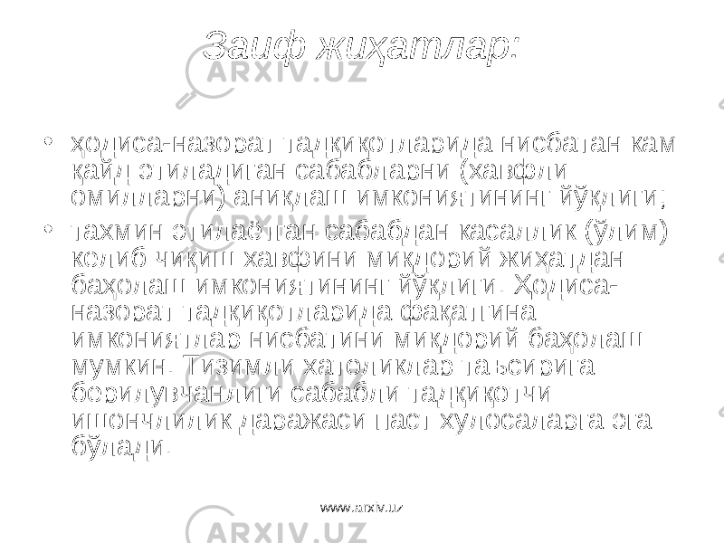 Заиф жиҳатлар: • ҳодиса-назорат тадқиқотларида нисбатан кам қайд этиладиган сабабларни (хавфли омилларни) аниқлаш имкониятининг йўқлиги; • тахмин этилаётган сабабдан касаллик (ўлим) келиб чиқиш хавфини миқдорий жиҳатдан баҳолаш имкониятининг йўқлиги. Ҳодиса- назорат тадқиқотларида фақатгина имкониятлар нисбатини миқдорий баҳолаш мумкин. Тизимли хатоликлар таъсирига берилувчанлиги сабабли тадқиқотчи ишончлилик даражаси паст хулосаларга эга бўлади. www.arxiv.uz 