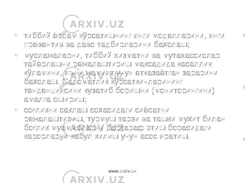 • тиббий ёрдам кўрсатишнинг янги моделларини, янги превентив ва даво тадбирларини баҳолаш; • муолажаларни, тиббий хизматни ва мутахассислар тайёрлашни режалаштириш мақсадида касаллик кўламини, яъни жамият учун етказаётган зарарини баҳолаш. Саломатлик кўрсаткичларининг тенденциясини кузатиб боришни (мониторингини) амалга ошириш; • соғлиқни сақлаш соҳасидаги сиёсатни режалаштириш, турмуш тарзи ва ташқи муҳит билан боғлиқ муаммоларни бартараф этиш борасидаги қарорларни қабул қилиш учун асос яратиш. www.arxiv.uz 