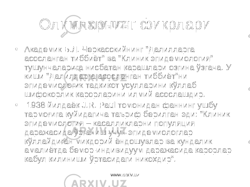 Олимларнинг фикрлари • Академик Б.Л. Черкасскийнинг “Далилларга асосланган тиббиёт” ва “Клиник эпидемиология” тушунчаларига нисбатан қарашлари озгина ўзгача. У киши “Далилларга асосланган тиббиёт”ни эпидемиологик тадқиқот усулларини қўллаб шифокорлик қарорларини илмий асослашдир. • 1938 йилдаёқ J.R. Paul томонидан фаннинг ушбу тармоғига қуйидагича таъриф берилган эди: “Клиник эпидемиология – касалликларни популяция даражасида ўрганиш учун эпидемиологлар қўллайдиган миқдорий ёндошувлар ва кундалик амалиётда бемор-индивидуум даражасида қарорлар қабул қилиниши ўртасидаги никоҳдир”. www.arxiv.uz 