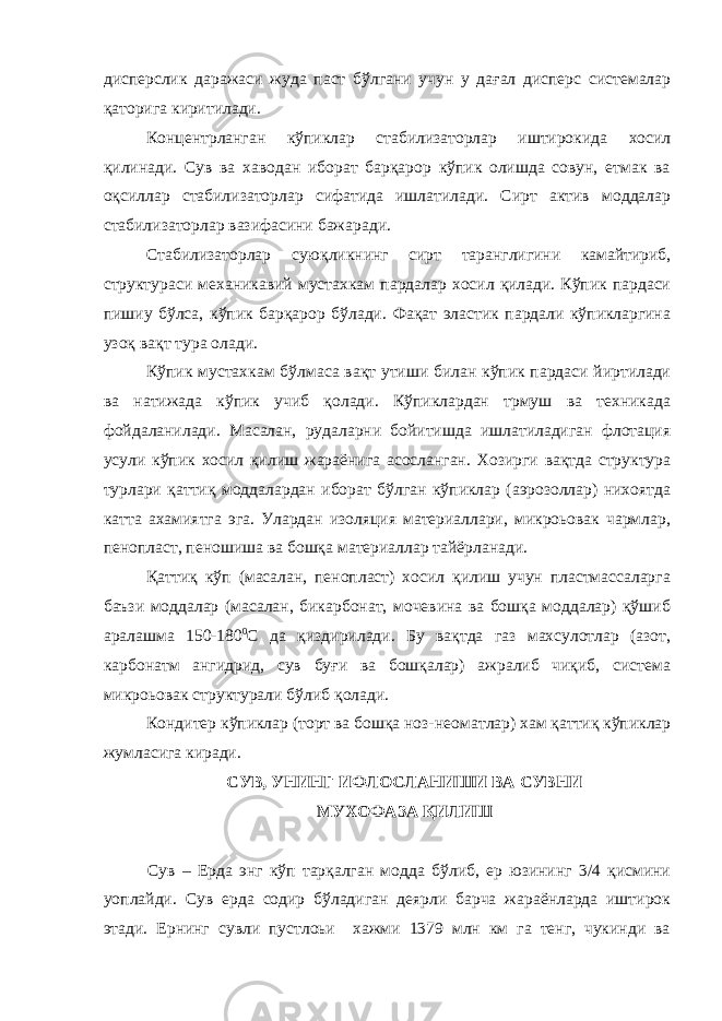 дисперслик даражаси жуда паст бўлгани учун у дағал дисперс системалар қаторига киритилади. Концентрланган кўпиклар стабилизаторлар иштирокида хосил қилинади. Сув ва хаводан иборат барқарор кўпик олишда совун, етмак ва оқсиллар стабилизаторлар сифатида ишлатилади. Сирт актив моддалар стабилизаторлар вазифасини бажаради. Стабилизаторлар суюқликнинг сирт таранглигини камайтириб, структураси механикавий мустахкам пардалар хосил қилади. Кўпик пардаси пишиу бўлса, кўпик барқарор бўлади. Фақат эластик пардали кўпикларгина узоқ вақт тура олади. Кўпик мустахкам бўлмаса вақт утиши билан кўпик пардаси йиртилади ва натижада кўпик учиб қолади. Кўпиклардан трмуш ва техникада фойдаланилади. Масалан, рудаларни бойитишда ишлатиладиган флотация усули кўпик хосил қилиш жараёнига асосланган. Хозирги вақтда структура турлари қаттиқ моддалардан иборат бўлган кўпиклар (аэрозоллар) нихоятда катта ахамиятга эга. Улардан изоляция материаллари, микроьовак чармлар, пенопласт, пеношиша ва бошқа материаллар тайёрланади. Қаттиқ кўп (масалан, пенопласт) хосил қилиш учун пластмассаларга баъзи моддалар (масалан, бикарбонат, мочевина ва бошқа моддалар) қўшиб аралашма 150-180 0 С да қиздирилади. Бу вақтда газ махсулотлар (азот, карбонатм ангидрид, сув буғи ва бошқалар) ажралиб чиқиб, система микроьовак структурали бўлиб қолади. Кондитер кўпиклар (торт ва бошқа ноз-не o матлар) хам қаттиқ кўпиклар жумласига киради. СУВ, УНИНГ ИФЛОСЛАНИШИ ВА СУВНИ МУХОФАЗА ҚИЛИШ Сув – Ерда энг кўп тарқалган модда бўлиб, ер юзининг 3/4 қисмини уоплайди. Сув ерда содир бўладиган деярли барча жараёнларда иштирок этади. Ернинг сувли пустлоьи хажми 1379 млн км га тенг, чукинди ва 