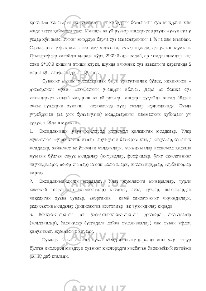 кристалл холатдаги тоғ жисмлар таркибидаги боғланган сув миқдори хам жуда катта қийматга тенг. Ичишга ва уй рузьор ишларига яроули чучук сув у уадар кўп эмас. Унинг миқдори барча сув запасларининг 1 % га хам етмайди. Олимларнинг фикрича инсоният келажакда сув тан қ ислигига учраш мумкин. Демографлар хисоблашларига кўра, 2000 йилга келиб, ер юзида одамларнинг сони 6*10.9 кишига етиши керак, шунда ичимлик сув аввалгига қараганда 5 марта кўп сарфланадиган бўлади. Сувнинг мухим хоссаларидан бири эритувчилик бўлса, иккинчиси – дисперсион мухит вазифасини уташдан иборат. Дарё ва бошқа сув хавзаларига ишлаб чиқариш ва уй-рузьор ишлари туфайли хосил бўлган оуава сувларни оуизиш натижасида оуар сувлар ифлосланади. Сувда учрайдиган (ва уни бўльатувчи) моддаларнинг хаммасини қуйидаги уч гурухга бўлиш мумкин. 1. Оксидланиши учун кислород исте o мол қиладиган моддалар. Улар жумласига турли касалликлар таруатувчи бактерия хамда вируслар, органик моддалар, хайвонот ва ўсимлик уолдиулари, усимлимклар исте o мол қилиши мумкин бўлган озууа моддалар (нитридлар, фосфидлар, ўғит саноатининг чиуиндилари, детергентлар) ювиш воситалари, инсектицидлар, гербицидлар киради. 2. Оксидланмайдиган моддалар. Улар жумласига минераллар, турли кимёвий реагентлар (химикатлар) кислота, асос, тузлар, шахталардан чиқадиган оуава сувлар, анорганик кимё саноатининг чиуиндилари, радиоактив моддалар (ридиоактив изотоплар_ ва чукиндилар киради. 3. Микрогетероген ва ул p трамикрогетероген дисперс системалар (коллоидлар), балчиулар (устидаги лойуа суспензиялар) хам сувни ифлос қилувчилар жумласига киради. Сувдаги барча оксидланувчи моддаларнинг парчаланиши учун зарур бўлган кислород миқдори сувнинг кислородга нисбатан биокимёвий эхтиёжи (БПК) деб аталади. 