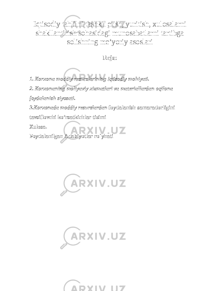 Iqtisodiy tahlilni tashkil etish, yuritish, xulosalarni shakllantirish sohasidagi munosabatlarni tartibga solishning me’yoriy asoslari Reja: 1. Korxona moddiy resurslarining iqtisodiy mohiyati. 2. Korxonaning moliyaviy xizmatlari va materiallardan oqilona foydalanish siyosati. 3.Korxonada moddiy resurslardan foydalanish samaradorligini tavsiflovchi ko’rsatkichlar tizimi Xulosa. Foydalanilgan Adabiyotlar ro`yhati 