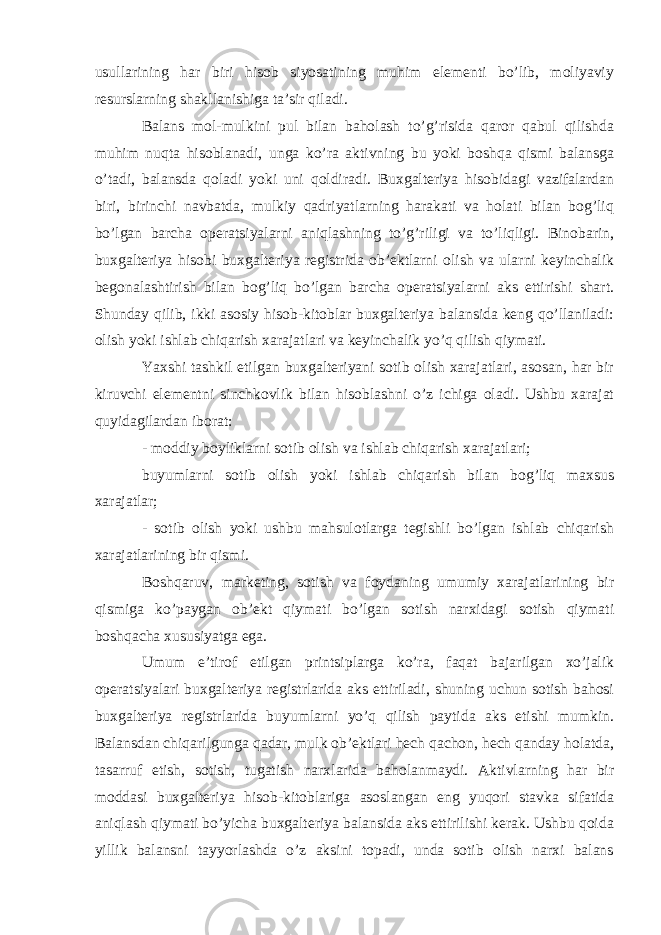 usullarining har biri hisob siyosatining muhim elementi bo’lib, moliyaviy resurslarning shakllanishiga ta’sir qiladi. Balans mol-mulkini pul bilan baholash to’g’risida qaror qabul qilishda muhim nuqta hisoblanadi, unga ko’ra aktivning bu yoki boshqa qismi balansga o’tadi, balansda qoladi yoki uni qoldiradi. Buxgalteriya hisobidagi vazifalardan biri, birinchi navbatda, mulkiy qadriyatlarning harakati va holati bilan bog’liq bo’lgan barcha operatsiyalarni aniqlashning to’g’riligi va to’liqligi. Binobarin, buxgalteriya hisobi buxgalteriya registrida ob’ektlarni olish va ularni keyinchalik begonalashtirish bilan bog’liq bo’lgan barcha operatsiyalarni aks ettirishi shart. Shunday qilib, ikki asosiy hisob-kitoblar buxgalteriya balansida keng qo’llaniladi: olish yoki ishlab chiqarish xarajatlari va keyinchalik yo’q qilish qiymati. Yaxshi tashkil etilgan buxgalteriyani sotib olish xarajatlari, asosan, har bir kiruvchi elementni sinchkovlik bilan hisoblashni o’z ichiga oladi. Ushbu xarajat quyidagilardan iborat: - moddiy boyliklarni sotib olish va ishlab chiqarish xarajatlari; buyumlarni sotib olish yoki ishlab chiqarish bilan bog’liq maxsus xarajatlar; - sotib olish yoki ushbu mahsulotlarga tegishli bo’lgan ishlab chiqarish xarajatlarining bir qismi. Boshqaruv, marketing, sotish va foydaning umumiy xarajatlarining bir qismiga ko’paygan ob’ekt qiymati bo’lgan sotish narxidagi sotish qiymati boshqacha xususiyatga ega. Umum e’tirof etilgan printsiplarga ko’ra, faqat bajarilgan xo’jalik operatsiyalari buxgalteriya registrlarida aks ettiriladi, shuning uchun sotish bahosi buxgalteriya registrlarida buyumlarni yo’q qilish paytida aks etishi mumkin. Balansdan chiqarilgunga qadar, mulk ob’ektlari hech qachon, hech qanday holatda, tasarruf etish, sotish, tugatish narxlarida baholanmaydi. Aktivlarning har bir moddasi buxgalteriya hisob-kitoblariga asoslangan eng yuqori stavka sifatida aniqlash qiymati bo’yicha buxgalteriya balansida aks ettirilishi kerak. Ushbu qoida yillik balansni tayyorlashda o’z aksini topadi, unda sotib olish narxi balans 