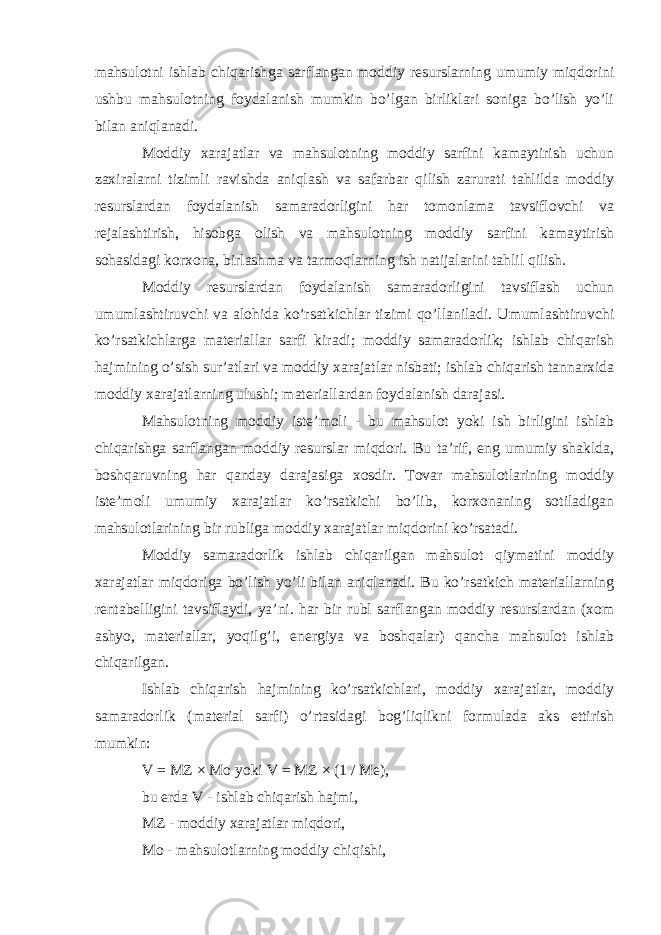 mahsulotni ishlab chiqarishga sarflangan moddiy resurslarning umumiy miqdorini ushbu mahsulotning foydalanish mumkin bo’lgan birliklari soniga bo’lish yo’li bilan aniqlanadi. Moddiy xarajatlar va mahsulotning moddiy sarfini kamaytirish uchun zaxiralarni tizimli ravishda aniqlash va safarbar qilish zarurati tahlilda moddiy resurslardan foydalanish samaradorligini har tomonlama tavsiflovchi va rejalashtirish, hisobga olish va mahsulotning moddiy sarfini kamaytirish sohasidagi korxona, birlashma va tarmoqlarning ish natijalarini tahlil qilish. Moddiy resurslardan foydalanish samaradorligini tavsiflash uchun umumlashtiruvchi va alohida ko’rsatkichlar tizimi qo’llaniladi. Umumlashtiruvchi ko’rsatkichlarga materiallar sarfi kiradi; moddiy samaradorlik; ishlab chiqarish hajmining o’sish sur’atlari va moddiy xarajatlar nisbati; ishlab chiqarish tannarxida moddiy xarajatlarning ulushi; materiallardan foydalanish darajasi. Mahsulotning moddiy iste’moli - bu mahsulot yoki ish birligini ishlab chiqarishga sarflangan moddiy resurslar miqdori. Bu ta’rif, eng umumiy shaklda, boshqaruvning har qanday darajasiga xosdir. Tovar mahsulotlarining moddiy iste’moli umumiy xarajatlar ko’rsatkichi bo’lib, korxonaning sotiladigan mahsulotlarining bir rubliga moddiy xarajatlar miqdorini ko’rsatadi. Moddiy samaradorlik ishlab chiqarilgan mahsulot qiymatini moddiy xarajatlar miqdoriga bo’lish yo’li bilan aniqlanadi. Bu ko’rsatkich materiallarning rentabelligini tavsiflaydi, ya’ni. har bir rubl sarflangan moddiy resurslardan (xom ashyo, materiallar, yoqilg’i, energiya va boshqalar) qancha mahsulot ishlab chiqarilgan. Ishlab chiqarish hajmining ko’rsatkichlari, moddiy xarajatlar, moddiy samaradorlik (material sarfi) o’rtasidagi bog’liqlikni formulada aks ettirish mumkin: V = MZ × Mo yoki V = MZ × (1 / Me), bu erda V - ishlab chiqarish hajmi, MZ - moddiy xarajatlar miqdori, Mo - mahsulotlarning moddiy chiqishi, 