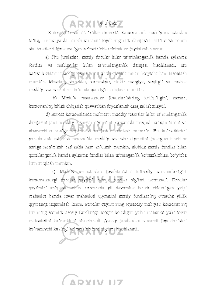 Xulosa Xulosa qilib shuni ta’kidlash kerakki. Korxonalarda moddiy resurslardan to’liq, bir me’yorda hamda samarali foydalanganlik darajasini tahlil etish uchun shu holatlarni ifodalaydigan ko’rsatkichlar tizimidan foydalanish zarur: a) Shu jumladan, asosiy fondlar bilan ta’minlanganlik hamda aylanma fondlar va mablag’lar bilan ta’minlanganlik darajasi hisoblanadi. Bu ko’rsatkichlarni moddiy resurslarni alohida-alohida turlari bo’yicha ham hisoblash mumkin. Masalan, stanoklar, xomashyo, elektr energiya, yoqilg’i va boshqa moddiy resurslar bilan ta’minlanganligini aniqlash mumkin. b) Moddiy resurslardan foydalanishning to’liqliligini, asosan, korxonaning ishlab chiqarish quvvatidan foydalanish darajasi isbotlaydi. d) Sanoat korxonalarida mehnatni moddiy resurslar bilan ta’minlanganlik darajasini jami moddiy resurslar qiymatini korxonada mavjud bo’lgan ishchi va xizmatchilar soniga taqsimlash natijasida aniqlash mumkin. Bu ko’rsatkichni yanada aniqlashtirish maqsadida moddiy resurslar qiymatini faqatgina ishchilar soniga taqsimlash natijasida ham aniqlash mumkin, alohida asosiy fondlar bilan qurollanganlik hamda aylanma fondlar bilan ta’minganlik ko’rsatkichlari bo’yicha ham aniqlash mumkin. e) Moddiy resurslardan foydalanishni iqtisodiy samaradorligini korxonalardagi fondlar qaytimi hamda fondlar sig’imi isbotlaydi. Fondlar qaytimini aniqlash uchun korxonada yil davomida ishlab chiqarilgan yalpi mahsulot hamda tovar mahsuloti qiymatini asosiy fondlarning o’rtacha yillik qiymatiga taqsimlash lozim. Fondlar qaytimining iqtisodiy mohiyati korxonaning har ming so’mlik asosiy fondlariga to’g’ri keladigan yalpi mahsulot yoki tovar mahsulotini ko’rsatkichi hisoblanadi. Asosiy fondlardan samarali foydalanishni ko’rsatuvchi keyingi ko’rsatkich fond sig’imi hisoblanadi. 