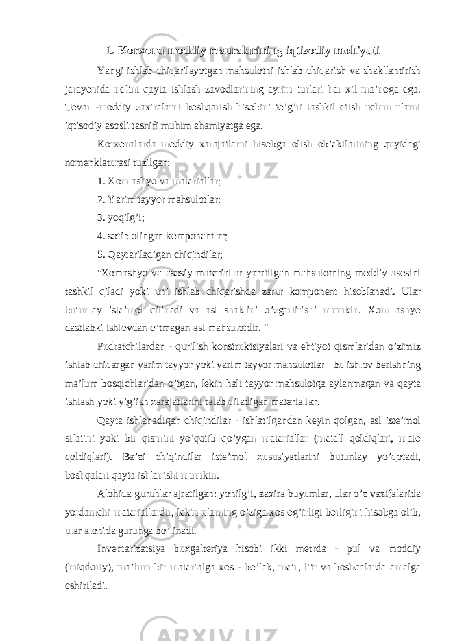 1. Korxona moddiy resurslarining iqtisodiy mohiyati Yangi ishlab chiqarilayotgan mahsulotni ishlab chiqarish va shakllantirish jarayonida neftni qayta ishlash zavodlarining ayrim turlari har xil ma’noga ega. Tovar -moddiy zaxiralarni boshqarish hisobini to’g’ri tashkil etish uchun ularni iqtisodiy asosli tasnifi muhim ahamiyatga ega. Korxonalarda moddiy xarajatlarni hisobga olish ob’ektlarining quyidagi nomenklaturasi tuzilgan: 1. Xom ashyo va materiallar; 2. Yarim tayyor mahsulotlar; 3. yoqilg’i; 4. sotib olingan komponentlar; 5. Qaytariladigan chiqindilar; &#34;Xomashyo va asosiy materiallar yaratilgan mahsulotning moddiy asosini tashkil qiladi yoki uni ishlab chiqarishda zarur komponent hisoblanadi. Ular butunlay iste’mol qilinadi va asl shaklini o’zgartirishi mumkin. Xom ashyo dastlabki ishlovdan o’tmagan asl mahsulotdir. &#34; Pudratchilardan - qurilish konstruktsiyalari va ehtiyot qismlaridan o’zimiz ishlab chiqargan yarim tayyor yoki yarim tayyor mahsulotlar - bu ishlov berishning ma’lum bosqichlaridan o’tgan, lekin hali tayyor mahsulotga aylanmagan va qayta ishlash yoki yig’ish xarajatlarini talab qiladigan materiallar. Qayta ishlanadigan chiqindilar - ishlatilgandan keyin qolgan, asl iste’mol sifatini yoki bir qismini yo’qotib qo’ygan materiallar (metall qoldiqlari, mato qoldiqlari). Ba’zi chiqindilar iste’mol xususiyatlarini butunlay yo’qotadi, boshqalari qayta ishlanishi mumkin. Alohida guruhlar ajratilgan: yonilg’i, zaxira buyumlar, ular o’z vazifalarida yordamchi materiallardir, lekin ularning o’ziga xos og’irligi borligini hisobga olib, ular alohida guruhga bo’linadi. Inventarizatsiya buxgalteriya hisobi ikki metrda - pul va moddiy (miqdoriy), ma’lum bir materialga xos - bo’lak, metr, litr va boshqalarda amalga oshiriladi. 