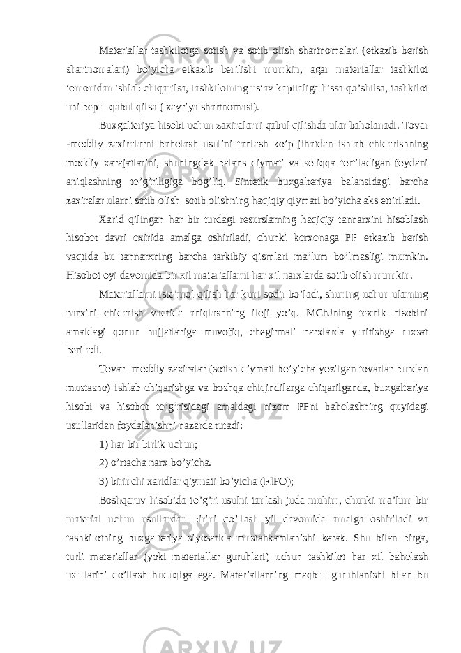 Materiallar tashkilotga sotish va sotib olish shartnomalari (etkazib berish shartnomalari) bo’yicha etkazib berilishi mumkin, agar materiallar tashkilot tomonidan ishlab chiqarilsa, tashkilotning ustav kapitaliga hissa qo’shilsa, tashkilot uni bepul qabul qilsa ( xayriya shartnomasi). Buxgalteriya hisobi uchun zaxiralarni qabul qilishda ular baholanadi. Tovar -moddiy zaxiralarni baholash usulini tanlash ko’p jihatdan ishlab chiqarishning moddiy xarajatlarini, shuningdek balans qiymati va soliqqa tortiladigan foydani aniqlashning to’g’riligiga bog’liq. Sintetik buxgalteriya balansidagi barcha zaxiralar ularni sotib olish sotib olishning haqiqiy qiymati bo’yicha aks ettiriladi. Xarid qilingan har bir turdagi resurslarning haqiqiy tannarxini hisoblash hisobot davri oxirida amalga oshiriladi, chunki korxonaga PP etkazib berish vaqtida bu tannarxning barcha tarkibiy qismlari ma’lum bo’lmasligi mumkin. Hisobot oyi davomida bir xil materiallarni har xil narxlarda sotib olish mumkin. Materiallarni iste’mol qilish har kuni sodir bo’ladi, shuning uchun ularning narxini chiqarish vaqtida aniqlashning iloji yo’q. MChJning texnik hisobini amaldagi qonun hujjatlariga muvofiq, chegirmali narxlarda yuritishga ruxsat beriladi. Tovar -moddiy zaxiralar (sotish qiymati bo’yicha yozilgan tovarlar bundan mustasno) ishlab chiqarishga va boshqa chiqindilarga chiqarilganda, buxgalteriya hisobi va hisobot to’g’risidagi amaldagi nizom PPni baholashning quyidagi usullaridan foydalanishni nazarda tutadi: 1) har bir birlik uchun; 2) o’rtacha narx bo’yicha. 3) birinchi xaridlar qiymati bo’yicha (FIFO); Boshqaruv hisobida to’g’ri usulni tanlash juda muhim, chunki ma’lum bir material uchun usullardan birini qo’llash yil davomida amalga oshiriladi va tashkilotning buxgalteriya siyosatida mustahkamlanishi kerak. Shu bilan birga, turli materiallar (yoki materiallar guruhlari) uchun tashkilot har xil baholash usullarini qo’llash huquqiga ega. Materiallarning maqbul guruhlanishi bilan bu 