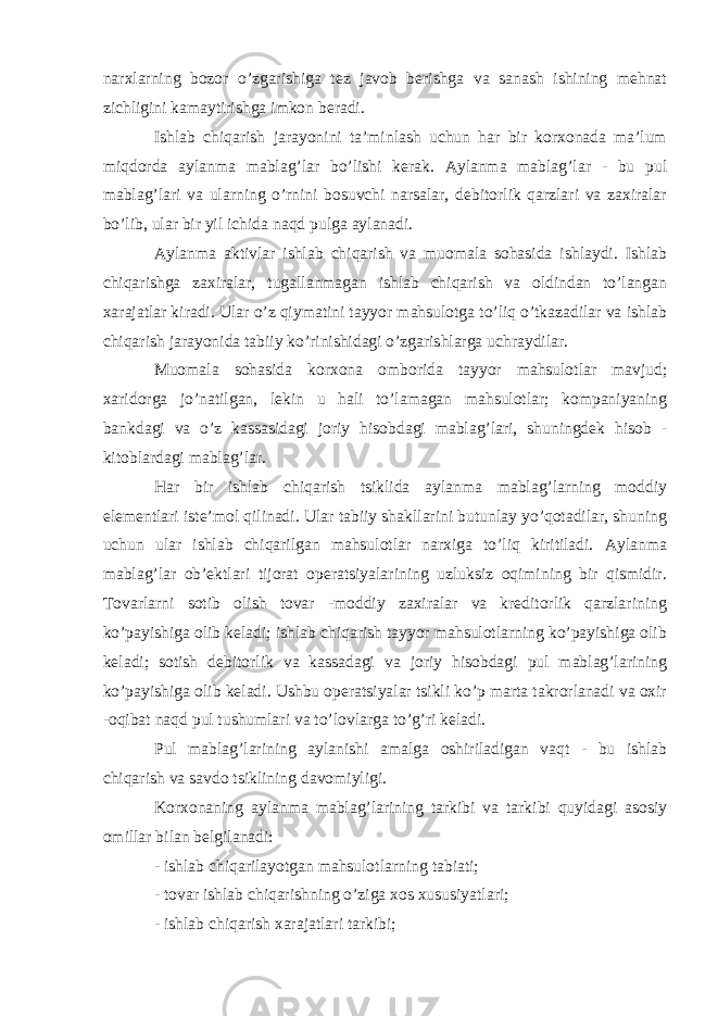 narxlarning bozor o’zgarishiga tez javob berishga va sanash ishining mehnat zichligini kamaytirishga imkon beradi. Ishlab chiqarish jarayonini ta’minlash uchun har bir korxonada ma’lum miqdorda aylanma mablag’lar bo’lishi kerak. Aylanma mablag’lar - bu pul mablag’lari va ularning o’rnini bosuvchi narsalar, debitorlik qarzlari va zaxiralar bo’lib, ular bir yil ichida naqd pulga aylanadi. Aylanma aktivlar ishlab chiqarish va muomala sohasida ishlaydi. Ishlab chiqarishga zaxiralar, tugallanmagan ishlab chiqarish va oldindan to’langan xarajatlar kiradi. Ular o’z qiymatini tayyor mahsulotga to’liq o’tkazadilar va ishlab chiqarish jarayonida tabiiy ko’rinishidagi o’zgarishlarga uchraydilar. Muomala sohasida korxona omborida tayyor mahsulotlar mavjud; xaridorga jo’natilgan, lekin u hali to’lamagan mahsulotlar; kompaniyaning bankdagi va o’z kassasidagi joriy hisobdagi mablag’lari, shuningdek hisob - kitoblardagi mablag’lar. Har bir ishlab chiqarish tsiklida aylanma mablag’larning moddiy elementlari iste’mol qilinadi. Ular tabiiy shakllarini butunlay yo’qotadilar, shuning uchun ular ishlab chiqarilgan mahsulotlar narxiga to’liq kiritiladi. Aylanma mablag’lar ob’ektlari tijorat operatsiyalarining uzluksiz oqimining bir qismidir. Tovarlarni sotib olish tovar -moddiy zaxiralar va kreditorlik qarzlarining ko’payishiga olib keladi; ishlab chiqarish tayyor mahsulotlarning ko’payishiga olib keladi; sotish debitorlik va kassadagi va joriy hisobdagi pul mablag’larining ko’payishiga olib keladi. Ushbu operatsiyalar tsikli ko’p marta takrorlanadi va oxir -oqibat naqd pul tushumlari va to’lovlarga to’g’ri keladi. Pul mablag’larining aylanishi amalga oshiriladigan vaqt - bu ishlab chiqarish va savdo tsiklining davomiyligi. Korxonaning aylanma mablag’larining tarkibi va tarkibi quyidagi asosiy omillar bilan belgilanadi: - ishlab chiqarilayotgan mahsulotlarning tabiati; - tovar ishlab chiqarishning o’ziga xos xususiyatlari; - ishlab chiqarish xarajatlari tarkibi; 