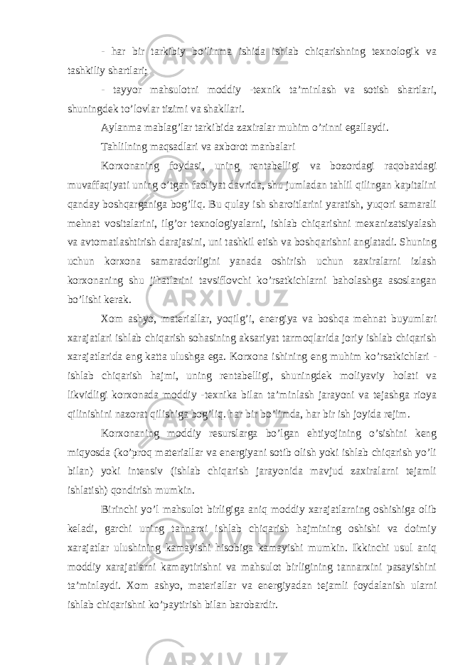 - har bir tarkibiy bo’linma ishida ishlab chiqarishning texnologik va tashkiliy shartlari; - tayyor mahsulotni moddiy -texnik ta’minlash va sotish shartlari, shuningdek to’lovlar tizimi va shakllari. Aylanma mablag’lar tarkibida zaxiralar muhim o’rinni egallaydi. Tahlilning maqsadlari va axborot manbalari Korxonaning foydasi, uning rentabelligi va bozordagi raqobatdagi muvaffaqiyati uning o’tgan faoliyat davrida, shu jumladan tahlil qilingan kapitalini qanday boshqarganiga bog’liq. Bu qulay ish sharoitlarini yaratish, yuqori samarali mehnat vositalarini, ilg’or texnologiyalarni, ishlab chiqarishni mexanizatsiyalash va avtomatlashtirish darajasini, uni tashkil etish va boshqarishni anglatadi. Shuning uchun korxona samaradorligini yanada oshirish uchun zaxiralarni izlash korxonaning shu jihatlarini tavsiflovchi ko’rsatkichlarni baholashga asoslangan bo’lishi kerak. Xom ashyo, materiallar, yoqilg’i, energiya va boshqa mehnat buyumlari xarajatlari ishlab chiqarish sohasining aksariyat tarmoqlarida joriy ishlab chiqarish xarajatlarida eng katta ulushga ega. Korxona ishining eng muhim ko’rsatkichlari - ishlab chiqarish hajmi, uning rentabelligi, shuningdek moliyaviy holati va likvidligi korxonada moddiy -texnika bilan ta’minlash jarayoni va tejashga rioya qilinishini nazorat qilishiga bog’liq. har bir bo’limda, har bir ish joyida rejim. Korxonaning moddiy resurslarga bo’lgan ehtiyojining o’sishini keng miqyosda (ko’proq materiallar va energiyani sotib olish yoki ishlab chiqarish yo’li bilan) yoki intensiv (ishlab chiqarish jarayonida mavjud zaxiralarni tejamli ishlatish) qondirish mumkin. Birinchi yo’l mahsulot birligiga aniq moddiy xarajatlarning oshishiga olib keladi, garchi uning tannarxi ishlab chiqarish hajmining oshishi va doimiy xarajatlar ulushining kamayishi hisobiga kamayishi mumkin. Ikkinchi usul aniq moddiy xarajatlarni kamaytirishni va mahsulot birligining tannarxini pasayishini ta’minlaydi. Xom ashyo, materiallar va energiyadan tejamli foydalanish ularni ishlab chiqarishni ko’paytirish bilan barobardir. 