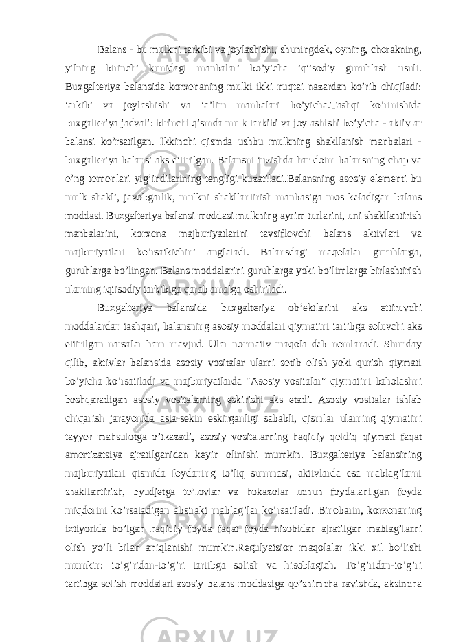 Balans - bu mulkni tarkibi va joylashishi, shuningdek, oyning, chorakning, yilning birinchi kunidagi manbalari bo’yicha iqtisodiy guruhlash usuli. Buxgalteriya balansida korxonaning mulki ikki nuqtai nazardan ko’rib chiqiladi: tarkibi va joylashishi va ta’lim manbalari bo’yicha.Tashqi ko’rinishida buxgalteriya jadvali: birinchi qismda mulk tarkibi va joylashishi bo’yicha - aktivlar balansi ko’rsatilgan. Ikkinchi qismda ushbu mulkning shakllanish manbalari - buxgalteriya balansi aks ettirilgan. Balansni tuzishda har doim balansning chap va o’ng tomonlari yig’indilarining tengligi kuzatiladi . Balansning asosiy elementi bu mulk shakli, javobgarlik, mulkni shakllantirish manbasiga mos keladigan balans moddasi. Buxgalteriya balansi moddasi mulkning ayrim turlarini, uni shakllantirish manbalarini, korxona majburiyatlarini tavsiflovchi balans aktivlari va majburiyatlari ko’rsatkichini anglatadi. Balansdagi maqolalar guruhlarga, guruhlarga bo’lingan. Balans moddalarini guruhlarga yoki bo’limlarga birlashtirish ularning iqtisodiy tarkibiga qarab amalga oshiriladi. Buxgalteriya balansida buxgalteriya ob’ektlarini aks ettiruvchi moddalardan tashqari, balansning asosiy moddalari qiymatini tartibga soluvchi aks ettirilgan narsalar ham mavjud. Ular normativ maqola deb nomlanadi. Shunday qilib, aktivlar balansida asosiy vositalar ularni sotib olish yoki qurish qiymati bo’yicha ko’rsatiladi va majburiyatlarda &#34;Asosiy vositalar&#34; qiymatini baholashni boshqaradigan asosiy vositalarning eskirishi aks etadi. Asosiy vositalar ishlab chiqarish jarayonida asta-sekin eskirganligi sababli, qismlar ularning qiymatini tayyor mahsulotga o’tkazadi, asosiy vositalarning haqiqiy qoldiq qiymati faqat amortizatsiya ajratilganidan keyin olinishi mumkin. Buxgalteriya balansining majburiyatlari qismida foydaning to’liq summasi, aktivlarda esa mablag’larni shakllantirish, byudjetga to’lovlar va hokazolar uchun foydalanilgan foyda miqdorini ko’rsatadigan abstrakt mablag’lar ko’rsatiladi. Binobarin, korxonaning ixtiyorida bo’lgan haqiqiy foyda faqat foyda hisobidan ajratilgan mablag’larni olish yo’li bilan aniqlanishi mumkin.Regulyatsion maqolalar ikki xil bo’lishi mumkin: to’g’ridan-to’g’ri tartibga solish va hisoblagich. To’g’ridan-to’g’ri tartibga solish moddalari asosiy balans moddasiga qo’shimcha ravishda, aksincha 