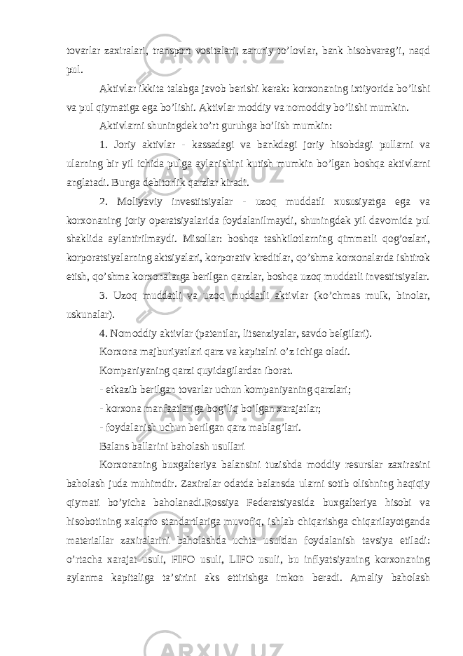 tovarlar zaxiralari, transport vositalari, zaruriy to’lovlar, bank hisobvarag’i, naqd pul. Aktivlar ikkita talabga javob berishi kerak: korxonaning ixtiyorida bo’lishi va pul qiymatiga ega bo’lishi. Aktivlar moddiy va nomoddiy bo’lishi mumkin. Aktivlarni shuningdek to’rt guruhga bo’lish mumkin: 1. Joriy aktivlar - kassadagi va bankdagi joriy hisobdagi pullarni va ularning bir yil ichida pulga aylanishini kutish mumkin bo’lgan boshqa aktivlarni anglatadi. Bunga debitorlik qarzlar kiradi. 2. Moliyaviy investitsiyalar - uzoq muddatli xususiyatga ega va korxonaning joriy operatsiyalarida foydalanilmaydi, shuningdek yil davomida pul shaklida aylantirilmaydi. Misollar: boshqa tashkilotlarning qimmatli qog’ozlari, korporatsiyalarning aktsiyalari, korporativ kreditlar, qo’shma korxonalarda ishtirok etish, qo’shma korxonalarga berilgan qarzlar, boshqa uzoq muddatli investitsiyalar. 3. Uzoq muddatli va uzoq muddatli aktivlar (ko’chmas mulk, binolar, uskunalar). 4. Nomoddiy aktivlar (patentlar, litsenziyalar, savdo belgilari). Korxona majburiyatlari qarz va kapitalni o’z ichiga oladi. Kompaniyaning qarzi quyidagilardan iborat. - etkazib berilgan tovarlar uchun kompaniyaning qarzlari; - korxona manfaatlariga bog’liq bo’lgan xarajatlar; - foydalanish uchun berilgan qarz mablag’lari. Balans ballarini baholash usullari Korxonaning buxgalteriya balansini tuzishda moddiy resurslar zaxirasini baholash juda muhimdir. Zaxiralar odatda balansda ularni sotib olishning haqiqiy qiymati bo’yicha baholanadi.Rossiya Federatsiyasida buxgalteriya hisobi va hisobotining xalqaro standartlariga muvofiq, ishlab chiqarishga chiqarilayotganda materiallar zaxiralarini baholashda uchta usuldan foydalanish tavsiya etiladi: o’rtacha xarajat usuli, FIFO usuli, LIFO usuli, bu inflyatsiyaning korxonaning aylanma kapitaliga ta’sirini aks ettirishga imkon beradi. Amaliy baholash 