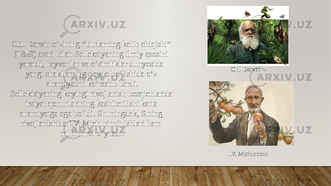 CH. Darvin oʻzining &#34;Turlarning kelib chiqishi&#34; (1859) asari bilan Selleksiyaning ilmiy asosini yaratdi, hayvonlar va oʻsimliklar dunyosida yangi shakllarning paydo boʻlishida o’z ahamiyatini koʻrsatib berdi. Sellekisiyaning keyingi rivojlanish bosqichlarida irsiyat qonunlarining kashf etilishi katta ahamiyatga ega boʻldi. Shuningdek, S.ning rivojlanishida I.V. Michurinnit ishlari ham muhim rol oʻynadi. I.V. Michurinnit CH. Darvin 