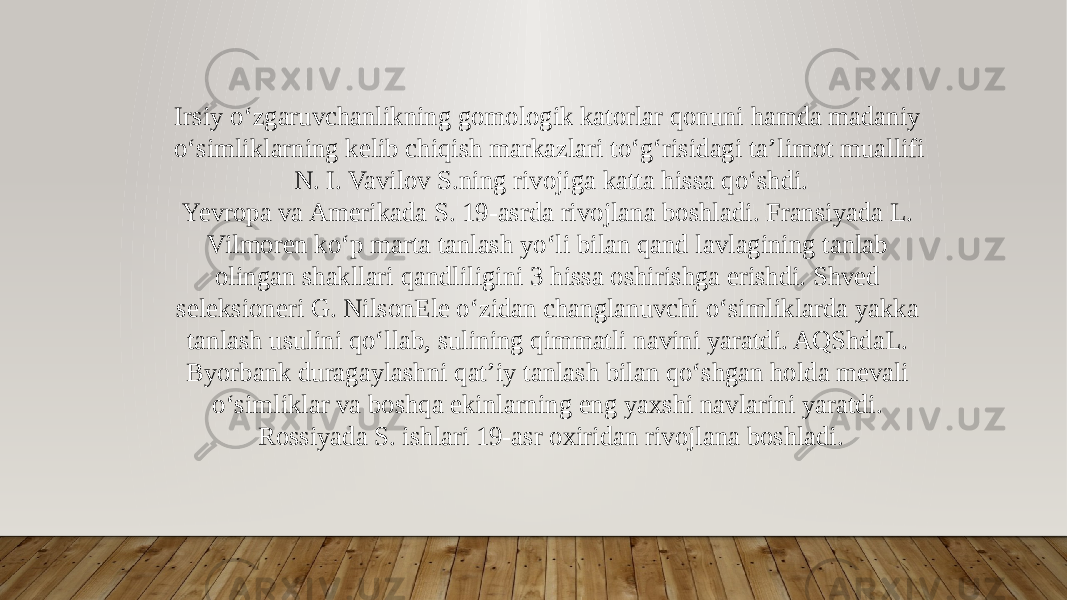 Irsiy oʻzgaruvchanlikning gomologik katorlar qonuni hamda madaniy oʻsimliklarning kelib chiqish markazlari toʻgʻrisidagi taʼlimot muallifi N. I. Vavilov S.ning rivojiga katta hissa qoʻshdi. Yevropa va Amerikada S. 19-asrda rivojlana boshladi. Fransiyada L. Vilmoren koʻp marta tanlash yoʻli bilan qand lavlagining tanlab olingan shakllari qandliligini 3 hissa oshirishga erishdi. Shved seleksioneri G. NilsonEle oʻzidan changlanuvchi oʻsimliklarda yakka tanlash usulini qoʻllab, sulining qimmatli navini yaratdi. AQShdaL. Byorbank duragaylashni qatʼiy tanlash bilan qoʻshgan holda mevali oʻsimliklar va boshqa ekinlarning eng yaxshi navlarini yaratdi. Rossiyada S. ishlari 19-asr oxiridan rivojlana boshladi. 