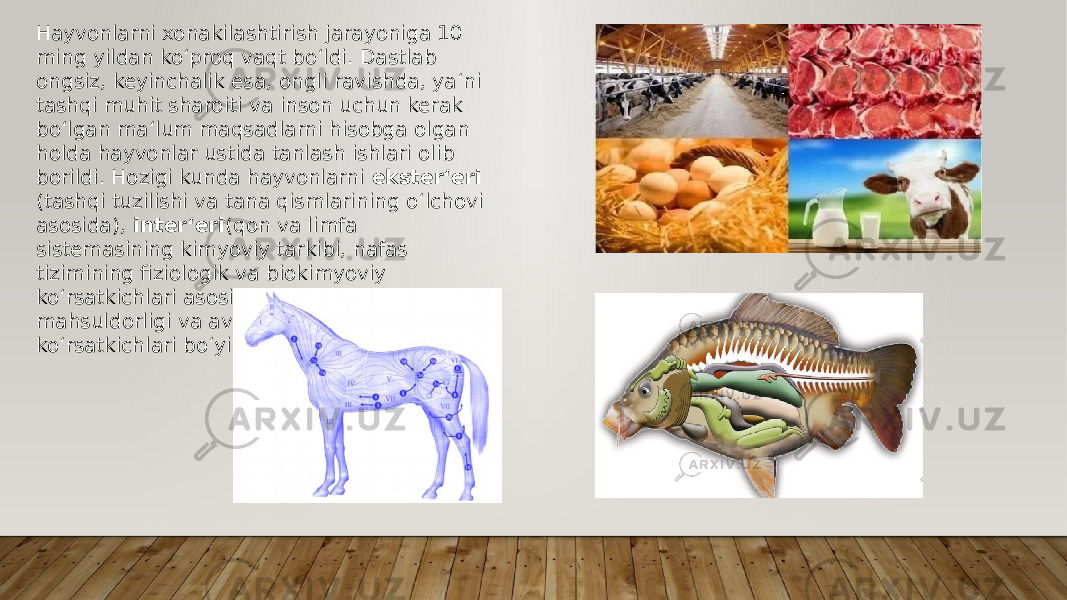 Hayvonlarni xonakilashtirish jarayoniga 10 ming yildan ko‘proq vaqt bo‘ldi. Dastlab ongsiz, keyinchalik esa, ongli ravishda, ya‘ni tashqi muhit sharoiti va inson uchun kerak bo‘lgan ma‘lum maqsadlarni hisobga olgan holda hayvonlar ustida tanlash ishlari olib borildi. Hozigi kunda hayvonlarni ekster‘eri (tashqi tuzilishi va tana qismlarining o‘lchovi asosida), inter‘eri (qon va limfa sistemasining kimyoviy tarkibi, nafas tizimining fiziologik va biokimyoviy ko‘rsatkichlari asosida), kelib chiqishi, mahsuldorligi va avlodining sifat ko‘rsatkichlari bo‘yicha tanlash olib boriladi. 