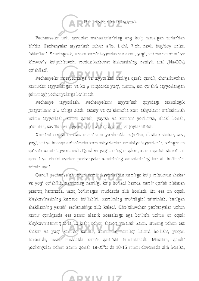 Pechenyelar texnologiyasi. Pechenyelar unli qandolat mahsulotlarining eng ko‘p tarqalgan turlaridan biridir. Pechenyelar tayyorlash uchun a’lo, 1-chi, 2-chi navli bug‘doy unlari ishlatiladi. Shuningdek, undan xamir tayyorlashda qand, yog‘, sut mahsulotlari va kimyoviy ko‘pchituvchi modda-karbonat kislotasining natriyli tuzi (N а 2 CO 3 ) qo‘shiladi. Pechenyelar retsepturasiga va tayyorlash usuliga qarab qandli, cho‘ziluvchan xamirdan tayyorlangan va ko‘p miqdorda yog‘, tuxum, sut qo‘shib tayyorlangan (shirmoy) pechenyelarga bo‘linadi. Pechenye tayyorlash. Pechenyelarni tayyorlash quyidagi texnologik jarayonlarni o‘z ichiga oladi: asosiy va qo‘shimcha xom ashyolarni aralashtirish uchun tayyorlash, xamir qorish, yoyish va xamirni yetiltirish, shakl berish, pishirish, sovitish va tayyor mahsulotni qadoqlash va joylashtirish. Xamirni qorish maxsus mashinalar yordamida bajarilsa, dastlab shakar, suv, yog‘, sut va boshqa qo‘shimcha xom ashyolardan emulsiya tayyorlanib, so‘ngra un qo‘shib xamir tayyorlanadi. Qand va yog‘larning miqdori, xamir qorish sharoitlari qandli va cho‘ziluvchan pechenyelar xamirining xossalarining har xil bo‘lishini ta’minlaydi. Qandli pechenyelar uchun xamir tayyorlashda xamirga ko‘p miqdorda shakar va yog‘ qo‘shilib, xamirning namligi ko‘p bo‘ladi hamda xamir qorish nisbatan pastroq haroratda, uzoq bo‘lmagan muddatda olib boriladi. Bu esa un oqsili kleykovinasining kamroq bo‘lishini, xamirning mo‘rtligini ta’minlab, berilgan shakllarning yaxshi saqlanishiga olib keladi. Cho‘ziluvchan pechenyelar uchun xamir qorilganda esa xamir elastik xossalarga ega bo‘lishi uchun un oqsili kleykovinasining to‘la bo‘kishi uchun sharoit yaratish zarur. Buning uchun esa shakar va yog‘ kamroq solinib, xamirning namligi baland bo‘lishi, yuqori haroratda, uzoq muddatda xamir qorilishi ta’minlanadi. Masalan, qandli pechenyelar uchun xamir qorish 19-25 0 С da 10-15 minut davomida olib borilsa, 