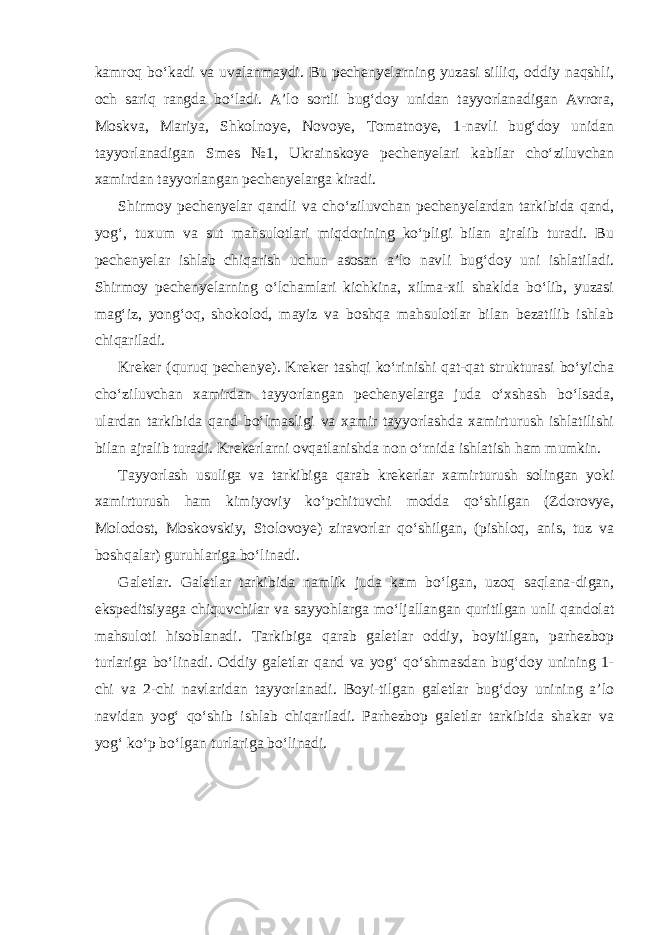 kamroq bo‘kadi va uvalanmaydi. Bu pechenyelarning yuzasi silliq, oddiy naqshli, och sariq rangda bo‘ladi. A’lo sortli bug‘doy unidan tayyorlanadigan Avrora, Moskva, Mariya, Shkolnoye, Novoye, Tomatnoye, 1-navli bug‘doy unidan tayyorlanadigan Smes №1, Ukrainskoye pechenyelari kabilar cho‘ziluvchan xamirdan tayyorlangan pechenyelarga kiradi. Shirmoy pechenyelar qandli va cho‘ziluvchan pechenyelardan tarkibida qand, yog‘, tuxum va sut mahsulotlari miqdorining ko‘pligi bilan ajralib turadi. Bu pechenyelar ishlab chiqarish uchun asosan a’lo navli bug‘doy uni ishlatiladi. Shirmoy pechenyelarning o‘lchamlari kichkina, xilma-xil shaklda bo‘lib, yuzasi mag‘iz, yong‘oq, shokolod, mayiz va boshqa mahsulotlar bilan bezatilib ishlab chiqariladi. Kreker (quruq pechenye). Kreker tashqi ko‘rinishi qat-qat strukturasi bo‘yicha cho‘ziluvchan xamirdan tayyorlangan pechenyelarga juda o‘xshash bo‘lsada, ulardan tarkibida qand bo‘lmasligi va xamir tayyorlashda xamirturush ishlatilishi bilan ajralib turadi. Krekerlarni ovqatlanishda non o‘rnida ishlatish ham mumkin. Tayyorlash usuliga va tarkibiga qarab krekerlar xamirturush solingan yoki xamirturush ham kimiyoviy ko‘pchituvchi modda qo‘shilgan (Zdorovye, Molodost, Moskovskiy, Stolovoye) ziravorlar qo‘shilgan, (pishloq, anis, tuz va boshqalar) guruhlariga bo‘linadi. Galetlar. Galetlar tarkibida namlik juda kam bo‘lgan, uzoq saqlana-digan, ekspeditsiyaga chiquvchilar va sayyohlarga mo‘ljallangan quritilgan unli qandolat mahsuloti hisoblanadi. Tarkibiga qarab galetlar oddiy, boyitilgan, parhezbop turlariga bo‘linadi. Oddiy galetlar qand va yog‘ qo‘shmasdan bug‘doy unining 1- chi va 2-chi navlaridan tayyorlanadi. Boyi-tilgan galetlar bug‘doy unining a’lo navidan yog‘ qo‘shib ishlab chiqariladi. Parhezbop galetlar tarkibida shakar va yog‘ ko‘p bo‘lgan turlariga bo‘linadi. 