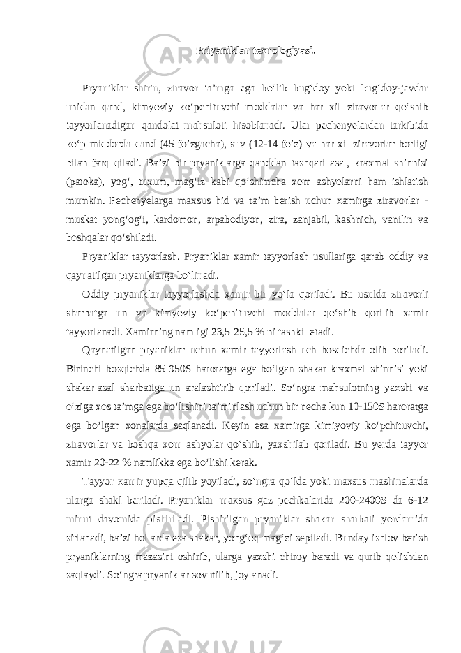 Priyaniklar texnologiyasi. Pryaniklar shirin, ziravor ta’mga ega bo‘lib bug‘doy yoki bug‘doy-javdar unidan qand, kimyoviy ko‘pchituvchi moddalar va har xil ziravorlar qo‘shib tayyorlanadigan qandolat mahsuloti hisoblanadi. Ular pechenyelardan tarkibida ko‘p miqdorda qand (45 foizgacha), suv (12-14 foiz) va har xil ziravorlar borligi bilan farq qiladi. Ba’zi bir pryaniklarga qanddan tashqari asal, kraxmal shinnisi (patoka), yog‘, tuxum, mag‘iz kabi qo‘shimcha xom ashyolarni ham ishlatish mumkin. Pechenyelarga maxsus hid va ta’m berish uchun xamirga ziravorlar - muskat yong‘og‘i, kardomon, arpabodiyon, zira, zanjabil, kashnich, vanilin va boshqalar qo‘shiladi. Pryaniklar tayyorlash. Pryaniklar xamir tayyorlash usullariga qarab oddiy va qaynatilgan pryaniklarga bo‘linadi. Oddiy pryaniklar tayyorlashda xamir bir yo‘la qoriladi. Bu usulda ziravorli sharbatga un va kimyoviy ko‘pchituvchi moddalar qo‘shib qorilib xamir tayyorlanadi. Xamirning namligi 23,5-25,5 % ni tashkil etadi. Qaynatilgan pryaniklar uchun xamir tayyorlash uch bosqichda olib boriladi. Birinchi bosqichda 85-950S haroratga ega bo‘lgan shakar-kraxmal shinnisi yoki shakar-asal sharbatiga un aralashtirib qoriladi. So‘ngra mahsulotning yaxshi va o‘ziga xos ta’mga ega bo‘lishini ta’minlash uchun bir necha kun 10-150S haroratga ega bo‘lgan xonalarda saqlanadi. Keyin esa xamirga kimiyoviy ko‘pchituvchi, ziravorlar va boshqa xom ashyolar qo‘shib, yaxshilab qoriladi. Bu yerda tayyor xamir 20-22 % namlikka ega bo‘lishi kerak. Tayyor xamir yupqa qilib yoyiladi, so‘ngra qo‘lda yoki maxsus mashinalarda ularga shakl beriladi. Pryaniklar maxsus gaz pechkalarida 200-2400S da 6-12 minut davomida pishiriladi. Pishirilgan pryaniklar shakar sharbati yordamida sirlanadi, ba’zi hollarda esa shakar, yong‘oq mag‘zi sepiladi. Bunday ishlov berish pryaniklarning mazasini oshirib, ularga yaxshi chiroy beradi va qurib qolishdan saqlaydi. So‘ngra pryaniklar sovutilib, joylanadi. 