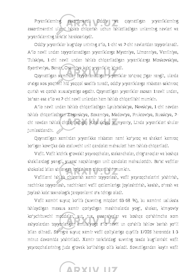 Pryaniklarning assortimenti. Oddiy va qaynatilgan pryaniklarning assortimentini ularni ishlab chiqarish uchun ishlatiladigan unlarning navlari va pryaniklarning tarkibi harakterlaydi. Oddiy pryaniklar bug‘doy unining a’lo, 1-chi va 2-chi navlaridan tayyorlanadi. A’lo navli undan tayyorlanadigan pryaniklarga Myatniye, Limonniye, Vanilniye, Tulskiye, 1-chi navli undan ishlab chiqariladigan pryaniklarga Moskovskiye, Sportivniye, Banan, Osenniye kabi pryaniklar kiradi. Qaynatilgan xamirdan tayyorlanadigan pryaniklar to‘qroq jigar rangli, ularda o‘ziga xos yoqimli hid yaqqol sezilib turadi, oddiy pryaniklarga nisbatan sekinroq qurish va qotish xususiyatiga egadir. Qaynatilgan pryaniklar asosan 1navli undan, ba’zan esa a’lo va 2-chi navli unlardan ham ishlab chiqarilishi mumkin. A’lo navli undan ishlab chiqariladigan Lyubitelskiye, Nevskiye, 1-chi navdan ishlab chiqariladigan Zagorskiye, Saxarniye, Medoviye, Fruktoviye, Russkiye, 2- chi navdan ishlab chiqariladigan Karelskiye, Rumyaniy, Linda pryaniklari shular jumlasidandir. Qaynatilgan xamirdan pryanikka nisbatan nami ko‘proq va shakari kamroq bo‘lgan kovrijka deb ataluvchi unli qandolat mahsuloti ham ishlab chiqariladi. Vafli. Vafli kichik g‘ovakli yaproqchalar, stakanchalar, chig‘anoqlar va boshqa shakllardagi yengil, yuzasi naqshlangan unli qandolat mahsulotidir. Ba’zi vaflilar shokolad bilan sirlangan holda ham chiqarilishi mumkin. Vaflilarni ishlab chiqarish xamir tayyorlash, vafli yaproqchalarini pishirish, nachinka tayyorlash, nachinkani vafli qatlamlariga joylashtirish, kesish, o‘rash va joylash kabi texnologik jarayonlarni o‘z ichiga oladi. Vafli xamiri suyuq bo‘lib (suvning miqdori 63-68 %), bu xamirni uzluksiz ishlaydigan maxsus xamir qoriydigan mashinalarda yog‘, shakar, kimyoviy ko‘pchituvchi moddalar, sut, tuz, essensiyalar va boshqa qo‘shimcha xom ashyolardan tayyorlangan emulsiyaga a’lo navli un qo‘shib ishlov berish yo‘li bilan olinadi. So‘ngra suyuq xamir vafli qoliplariga quyilib 1700S haroratda 1-3 minut davomida pishiriladi. Xamir tarkibidagi suvning tezda bug‘lanishi vafli yaproqchalarining juda g‘ovak bo‘lishiga olib keladi. Sovutilgandan keyin vafli 