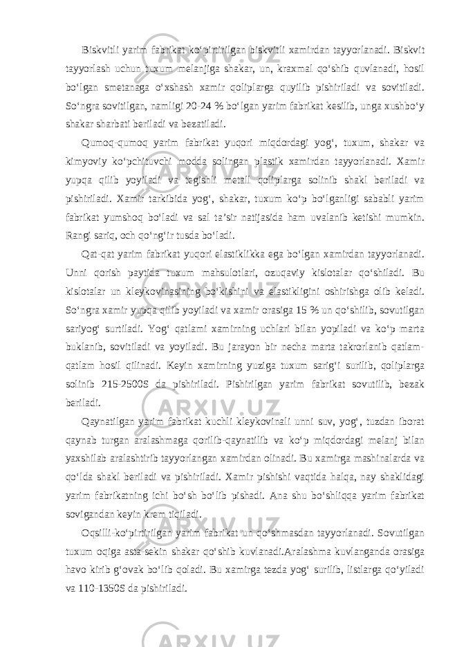 Biskvitli yarim fabrikat ko‘pirtirilgan biskvitli xamirdan tayyorlanadi. Biskvit tayyorlash uchun tuxum melanjiga shakar, un, kraxmal qo‘shib quvlanadi, hosil bo‘lgan smetanaga o‘xshash xamir qoliplarga quyilib pishiriladi va sovitiladi. So‘ngra sovitilgan, namligi 20-24 % bo‘lgan yarim fabrikat kesilib, unga xushbo‘y shakar sharbati beriladi va bezatiladi. Qumoq-qumoq yarim fabrikat yuqori miqdordagi yog‘, tuxum, shakar va kimyoviy ko‘pchituvchi modda solingan plastik xamirdan tayyorlanadi. Xamir yupqa qilib yoyiladi va tegishli metall qoliplarga solinib shakl beriladi va pishiriladi. Xamir tarkibida yog‘, shakar, tuxum ko‘p bo‘lganligi sababli yarim fabrikat yumshoq bo‘ladi va sal ta’sir natijasida ham uvalanib ketishi mumkin. Rangi sariq, och qo‘ng‘ir tusda bo‘ladi. Qat-qat yarim fabrikat yuqori elastiklikka ega bo‘lgan xamirdan tayyorlanadi. Unni qorish paytida tuxum mahsulotlari, ozuqaviy kislotalar qo‘shiladi. Bu kislotalar un kleykovinasining bo‘kishini va elastikligini oshirishga olib keladi. So‘ngra xamir yupqa qilib yoyiladi va xamir orasiga 15 % un qo‘shilib, sovutilgan sariyog‘ surtiladi. Yog‘ qatlami xamirning uchlari bilan yopiladi va ko‘p marta buklanib, sovitiladi va yoyiladi. Bu jarayon bir necha marta takrorlanib qatlam- qatlam hosil qilinadi. Keyin xamirning yuziga tuxum sarig‘i surilib, qoliplarga solinib 215-2500S da pishiriladi. Pishirilgan yarim fabrikat sovutilib, bezak beriladi. Qaynatilgan yarim fabrikat kuchli kleykovinali unni suv, yog‘, tuzdan iborat qaynab turgan aralashmaga qorilib-qaynatilib va ko‘p miqdordagi melanj bilan yaxshilab aralashtirib tayyorlangan xamirdan olinadi. Bu xamirga mashinalarda va qo‘lda shakl beriladi va pishiriladi. Xamir pishishi vaqtida halqa, nay shaklidagi yarim fabrikatning ichi bo‘sh bo‘lib pishadi. Ana shu bo‘shliqqa yarim fabrikat sovigandan keyin krem tiqiladi. Oqsilli-ko‘pirtirilgan yarim fabrikat un qo‘shmasdan tayyorlanadi. Sovutilgan tuxum oqiga asta-sekin shakar qo‘shib kuvlanadi.Aralashma kuvlanganda orasiga havo kirib g‘ovak bo‘lib qoladi. Bu xamirga tezda yog‘ surilib, listlarga qo‘yiladi va 110-1350S da pishiriladi. 