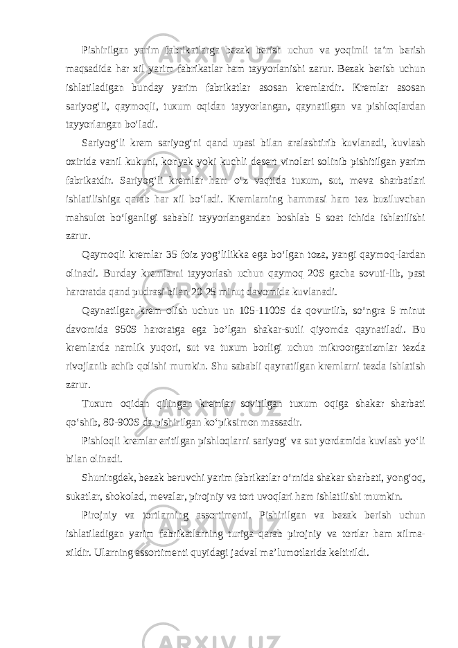 Pishirilgan yarim fabrikatlarga bezak berish uchun va yoqimli ta’m berish maqsadida har xil yarim fabrikatlar ham tayyorlanishi zarur. Bezak berish uchun ishlatiladigan bunday yarim fabrikatlar asosan kremlardir. Kremlar asosan sariyog‘li, qaymoqli, tuxum oqidan tayyorlangan, qaynatilgan va pishloqlardan tayyorlangan bo‘ladi. Sariyog‘li krem sariyog‘ni qand upasi bilan aralashtirib kuvlanadi, kuvlash oxirida vanil kukuni, konyak yoki kuchli desert vinolari solinib pishitilgan yarim fabrikatdir. Sariyog‘li kremlar ham o‘z vaqtida tuxum, sut, meva sharbatlari ishlatilishiga qarab har xil bo‘ladi. Kremlarning hammasi ham tez buziluvchan mahsulot bo‘lganligi sababli tayyorlangandan boshlab 5 soat ichida ishlatilishi zarur. Qaymoqli kremlar 35 foiz yog‘lilikka ega bo‘lgan toza, yangi qaymoq-lardan olinadi. Bunday kremlarni tayyorlash uchun qaymoq 20S gacha sovuti-lib, past haroratda qand pudrasi bilan 20-25 minut davomida kuvlanadi. Qaynatilgan krem olish uchun un 105-1100S da qovurilib, so‘ngra 5 minut davomida 950S haroratga ega bo‘lgan shakar-sutli qiyomda qaynatiladi. Bu kremlarda namlik yuqori, sut va tuxum borligi uchun mikroorganizmlar tezda rivojlanib achib qolishi mumkin. Shu sababli qaynatilgan kremlarni tezda ishlatish zarur. Tuxum oqidan qilingan kremlar sovitilgan tuxum oqiga shakar sharbati qo‘shib, 80-900S da pishirilgan ko‘piksimon massadir. Pishloqli kremlar eritilgan pishloqlarni sariyog‘ va sut yordamida kuvlash yo‘li bilan olinadi. Shuningdek, bezak beruvchi yarim fabrikatlar o‘rnida shakar sharbati, yong‘oq, sukatlar, shokolad, mevalar, pirojniy va tort uvoqlari ham ishlatilishi mumkin. Pirojniy va tortlarning assortimenti. Pishirilgan va bezak berish uchun ishlatiladigan yarim fabrikatlarning turiga qarab pirojniy va tortlar ham xilma- xildir. Ularning assortimenti quyidagi jadval ma’lumotlarida keltirildi. 