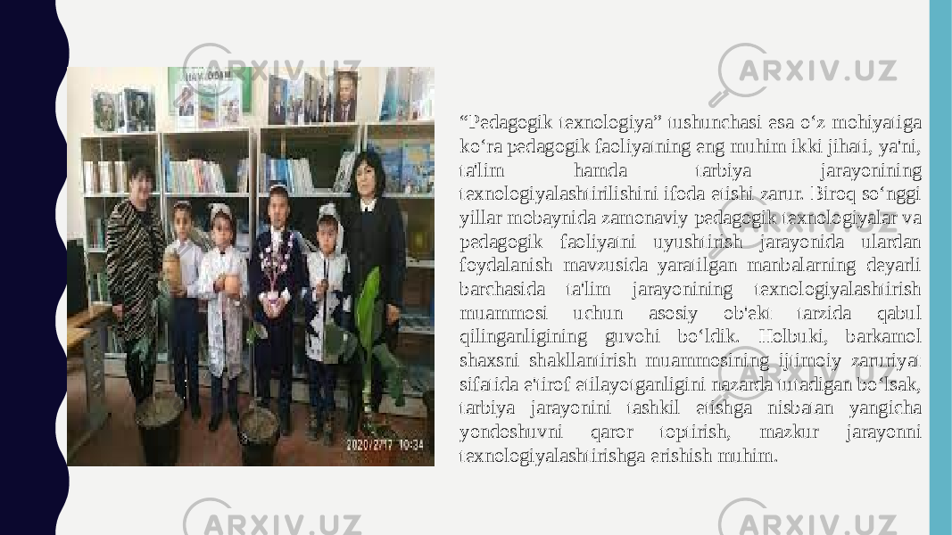  “ Pedagogik texnologiya” tushunchasi esa o‘z mohiyatiga ko‘ra pedagogik faoliyatning eng muhim ikki jihati, ya&#39;ni, ta&#39;lim hamda tarbiya jarayonining texnologiyalashtirilishini ifoda etishi zarur. Biroq so‘nggi yillar mobaynida zamonaviy pedagogik texnologiyalar va pedagogik faoliyatni uyushtirish jarayonida ulardan foydalanish mavzusida yaratilgan manbalarning deyarli barchasida ta&#39;lim jarayonining texnologiyalashtirish muammosi uchun asosiy ob&#39;ekt tarzida qabul qilinganligining guvohi bo‘ldik. Holbuki, barkamol shaxsni shakllantirish muammosining ijtimoiy zaruriyat sifatida e&#39;tirof etilayotganligini nazarda tutadigan bo‘lsak, tarbiya jarayonini tashkil etishga nisbatan yangicha yondoshuvni qaror toptirish, mazkur jarayonni texnologiyalashtirishga erishish muhim. 