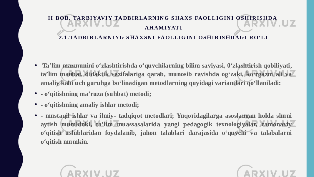 I I B O B . TA R B I YAV I Y TA D B I R L A R N I N G S H A X S FA O L L I G I N I O S H I R I S H D A A H A M I YAT I 2 . 1 . TA D B I R L A R N I N G S H A X S N I FA O L L I G I N I O S H I R I S H D A G I R O ‘ L I • Ta’lim mazmunini o‘zlashtirishda o‘quvchilarning bilim saviyasi, 0‘zlashtirish qobiliyati, ta’lim manbai, didaktik vazifalariga qarab, munosib ravishda og‘zaki, ko‘rgazm ali va amaliy kabi uch guruhga bo‘linadigan metodlarning quyidagi variantlari qo‘llaniladi: • - o‘qitishning ma’ruza (suhbat) metodi; • - o‘qitishning amaliy ishlar metodi; • - mustaqil ishlar va ilmiy- tadqiqot metodlari; Yuqoridagilarga asoslangan holda shuni aytish mumkinki, ta’lim muassasalarida yangi pedagogik texnologiyalar, zamonaviy o‘qitish uslublaridan foydalanib, jahon talablari darajasida o‘quvchi va talabalarni o‘qitish mumkin. 