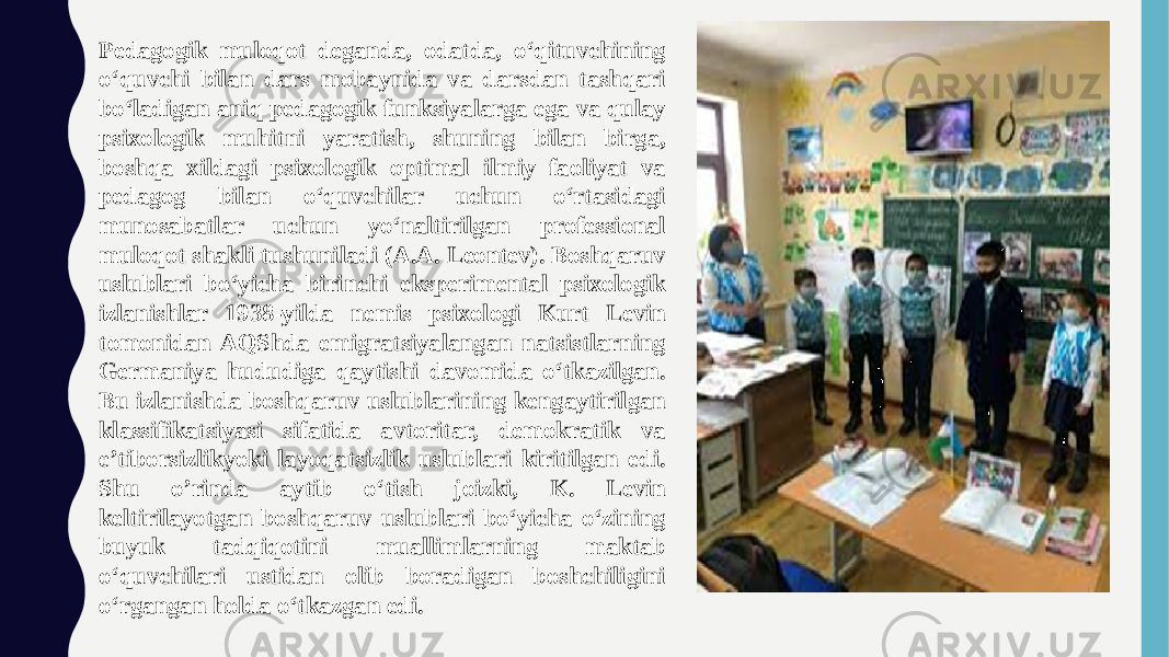 Pedagogik muloqot deganda, odatda, o‘qituvchining o‘quvchi bilan dars mobaynida va darsdan tashqari bo‘ladigan aniq pedagogik funksiyalarga ega va qulay psixologik muhitni yaratish, shuning bilan birga, boshqa xildagi psixologik optimal ilmiy faoliyat va pedagog bilan o‘quvchilar uchun o‘rtasidagi munosabatlar uchun yo‘naltirilgan professional muloqot shakli tushuniladi (A.A. Leontev). Boshqaruv uslublari bo‘yicha birinchi eksperimental psixologik izlanishlar 1938-yilda nemis psixologi Kurt Levin tomonidan AQShda emigratsiyalangan natsistlarning Germaniya hududiga qaytishi davomida o‘tkazilgan. Bu izlanishda boshqaruv uslublarining kengaytirilgan klassifikatsiyasi sifatida avtoritar, demokratik va e’tiborsizlikyoki layoqatsizlik uslublari kiritilgan edi. Shu o’rinda aytib o‘tish joizki, K. Levin keltirilayotgan boshqaruv uslublari bo‘yicha o‘zining buyuk tadqiqotini muallimlarning maktab o‘quvchilari ustidan olib boradigan boshchiligini o‘rgangan holda o‘tkazgan edi. 