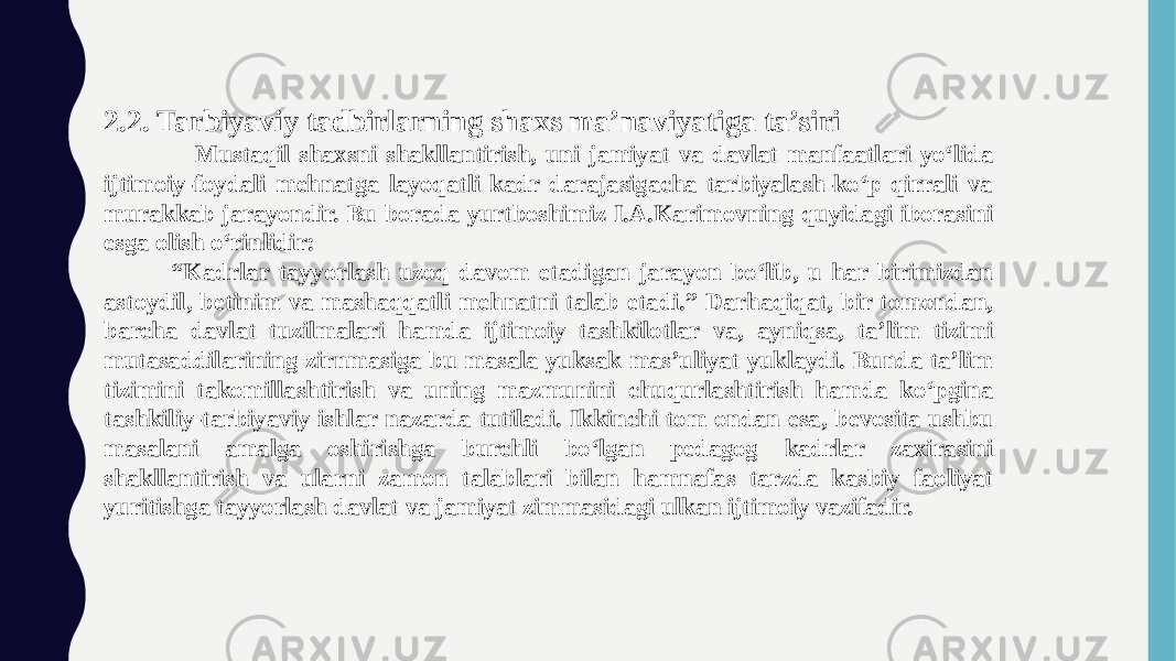 2.2. Tarbiyaviy tadbirlarning shaxs ma’naviyatiga ta’siri Mustaqil shaxsni shakllantirish, uni jamiyat va davlat manfaatlari yo‘lida ijtimoiy-foydali mehnatga layoqatli kadr darajasigacha tarbiyalash-ko‘p qirrali va murakkab jarayondir. Bu borada yurtboshimiz I.A.Karimovning quyidagi iborasini esga olish o‘rinlidir: “ Kadrlar tayyorlash uzoq davom etadigan jarayon bo‘lib, u har birimizdan astoydil, betinim va mashaqqatli mehnatni talab etadi.” Darhaqiqat, bir tomondan, barcha davlat tuzilmalari hamda ijtimoiy tashkilotlar va, ayniqsa, ta’lim tizimi mutasaddilarining zirnmasiga bu masala yuksak mas’uliyat yuklaydi. Bunda ta’lim tizimini takomillashtirish va uning mazmunini chuqurlashtirish hamda ko‘pgina tashkiliy-tarbiyaviy ishlar nazarda tutiladi. Ikkinchi tom ondan esa, bevosita ushbu masalani amalga oshirishga burchli bo‘lgan pedagog kadrlar zaxirasini shakllantirish va ularni zamon talablari bilan hamnafas tarzda kasbiy faoliyat yuritishga tayyorlash davlat va jamiyat zimmasidagi ulkan ijtimoiy vazifadir. 