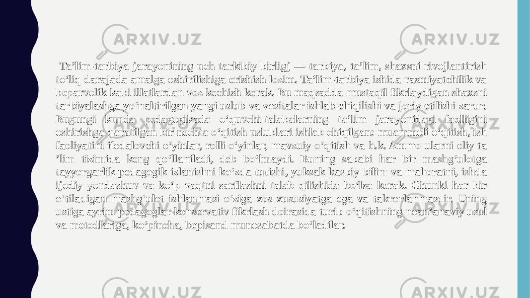  Ta’lim-tarbiya jarayonining uch tarkibiy birligj — tarbiya, ta’lim, shaxsni rivojlantirish to‘liq darajada amalga oshirilishiga erishish lozim. Ta’lim-tarbiya ishida rasmiyatchilik va beparvolik kabi illatlardan voz kechish kerak. Bu maqsadda mustaqil fikrlaydigan shaxsni tarbiyalashga yo‘naltirilgan yangi uslub va vositalar ishlab chiqilishi va joriy etilishi zarur. Bugungi kunda pedagogikada o‘quvchi-talabalarning ta’lim jarayonidagi faolligini oshirishga qaratilgan bir nechta o‘qitish uslublari ishlab chiqilgan: muammoli o‘qitish, ish faoliyatini ifodalovchi o‘yinlar, rolli o‘yinlar, mavzuiy o‘qitish va h.k. Ammo ularni oliy ta ’lim tizimida keng qo‘llaniladi, deb bo‘lmaydi. Buning sababi har bir mashg‘ulotga tayyorgarlik pedagogik izlanishni ko‘zda tutishi, yuksak kasbiy bilim va mahoratni, ishda ijodiy yondashuv va ko‘p vaqtni sarflashni talab qilishida bo‘lsa kerak. Chunki har bir o‘tiladigan mashg‘ulot ishlanmasi o‘ziga xos xususiyatga ega va takrorlanmasdir. Uning ustiga ayrim pedagoglar konservativ fikrlash doirasida turib o‘qitishning noan’anaviy usul va metodlariga, ko‘pincha, bepisand munosabatda bo‘ladilar. 