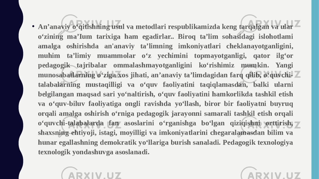 • An’anaviy o‘qitishning usul va metodlari respublikamizda keng tarqalgan va ular o‘zining ma’Ium tarixiga ham egadirlar.. Biroq ta’lim sohasidagi islohotlami amalga oshirishda an&#39;anaviy ta’limning imkoniyatlari cheklanayotganligini, muhim ta’limiy muammolar o‘z yechimini topmayotganligi, qator ilg‘or pedagogik tajribalar ommalashmayotganligini ko‘rishimiz mumkin. Yangi munosabatlarning o‘ziga xos jihati, an’anaviy ta’limdagidan farq qilib, o‘quvchi- talabalarning mustaqilligi va o‘quv faoliyatini taqiqlamasdan, balki ularni belgilangan maqsad sari yo‘naltirish, o‘quv faoliyatini hamkorlikda tashkil etish va o‘quv-biluv faoliyatiga ongli ravishda yo‘llash, biror bir faoliyatni buyruq orqali amalga oshirish o‘rniga pedagogik jarayonni samarali tashkil etish orqali o‘quvchi-talabalarda fan asoslarini o‘rganishga bo‘lgan qiziqishni orttirish, shaxsning ehtiyoji, istagi, moyilligi va imkoniyatlarini chegaralamasdan bilim va hunar egallashning demokratik yo‘llariga burish sanaladi. Pedagogik texnologiya texnologik yondashuvga asoslanadi. 