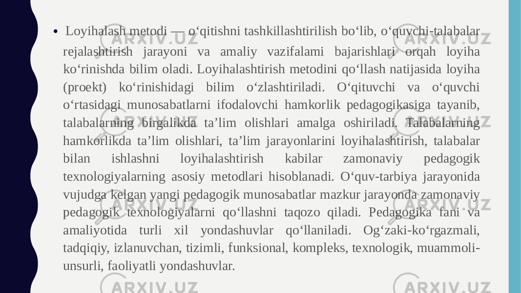 • Loyihalash metodi — o‘qitishni tashkillashtirilish bo‘lib, o‘quvchi-talabalar rejalashtirish jarayoni va amaliy vazifalami bajarishlari orqah loyiha ko‘rinishda bilim oladi. Loyihalashtirish metodini qo‘llash natijasida loyiha (proekt) ko‘rinishidagi bilim o‘zlashtiriladi. O‘qituvchi va o‘quvchi o‘rtasidagi munosabatlarni ifodalovchi hamkorlik pedagogikasiga tayanib, talabalarning birgalikda ta’lim olishlari amalga oshiriladi. Talabalarning hamkorlikda ta’lim olishlari, ta’lim jarayonlarini loyihalashtirish, talabalar bilan ishlashni loyihalashtirish kabilar zamonaviy pedagogik texnologiyalarning asosiy metodlari hisoblanadi. O‘quv-tarbiya jarayonida vujudga kelgan yangi pedagogik munosabatlar mazkur jarayonda zamonaviy pedagogik texnologiyalarni qo‘llashni taqozo qiladi. Pedagogika fani va amaliyotida turli xil yondashuvlar qo‘llaniladi. Og‘zaki-ko‘rgazmali, tadqiqiy, izlanuvchan, tizimli, funksional, kompleks, texnologik, muammoli- unsurli, faoliyatli yondashuvlar. 