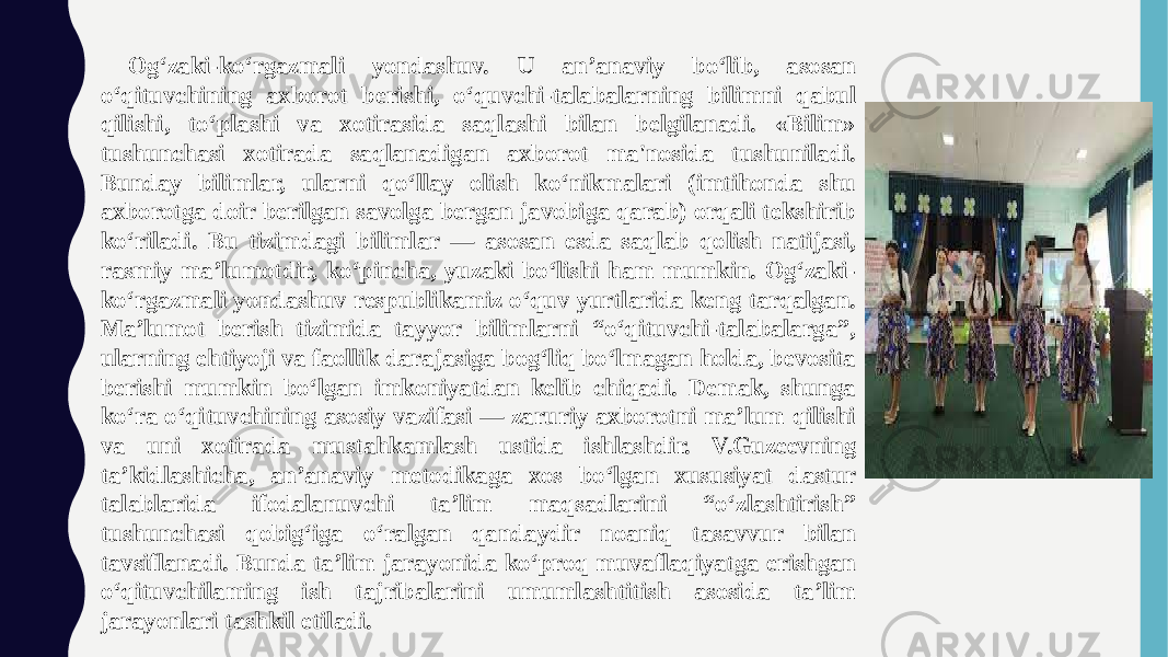  Og‘zaki-ko‘rgazmali yondashuv. U an’anaviy bo‘lib, asosan o‘qituvchining axborot berishi, o‘quvchi-talabalarning bilimni qabul qilishi, to‘plashi va xotirasida saqlashi bilan belgilanadi. «Bilim» tushunchasi xotirada saqlanadigan axborot ma&#39;nosida tushuniladi. Bunday bilimlar, ularni qo‘llay olish ko‘nikmalari (imtihonda shu axborotga doir berilgan savolga bergan javobiga qarab) orqali tekshirib ko‘riladi. Bu tizimdagi bilimlar — asosan esda saqlab qolish natijasi, rasmiy ma’lumotdir, ko‘pincha, yuzaki bo‘lishi ham mumkin. Og‘zaki- ko‘rgazmali yondashuv respublikamiz o‘quv yurtlarida keng tarqalgan. Ma’lumot berish tizimida tayyor bilimlarni “o‘qituvchi-talabalarga”, ularning ehtiyoji va faollik darajasiga bog‘liq bo‘lmagan holda, bevosita berishi mumkin bo‘lgan imkoniyatdan kelib chiqadi. Demak, shunga ko‘ra o‘qituvchining asosiy vazifasi — zaruriy axborotni ma’lum qilishi va uni xotirada mustahkamlash ustida ishlashdir. V.Guzeevning ta’kidlashicha, an’anaviy metodikaga xos bo‘lgan xususiyat dastur talablarida ifodalanuvchi ta’lim maqsadlarini “o‘zlashtirish” tushunchasi qobig‘iga o‘ralgan qandaydir noaniq tasavvur bilan tavsiflanadi. Bunda ta’lim jarayonida ko‘proq muvaflaqiyatga erishgan o‘qituvchilaming ish tajribalarini umumlashtitish asosida ta’lim jarayonlari tashkil etiladi. 