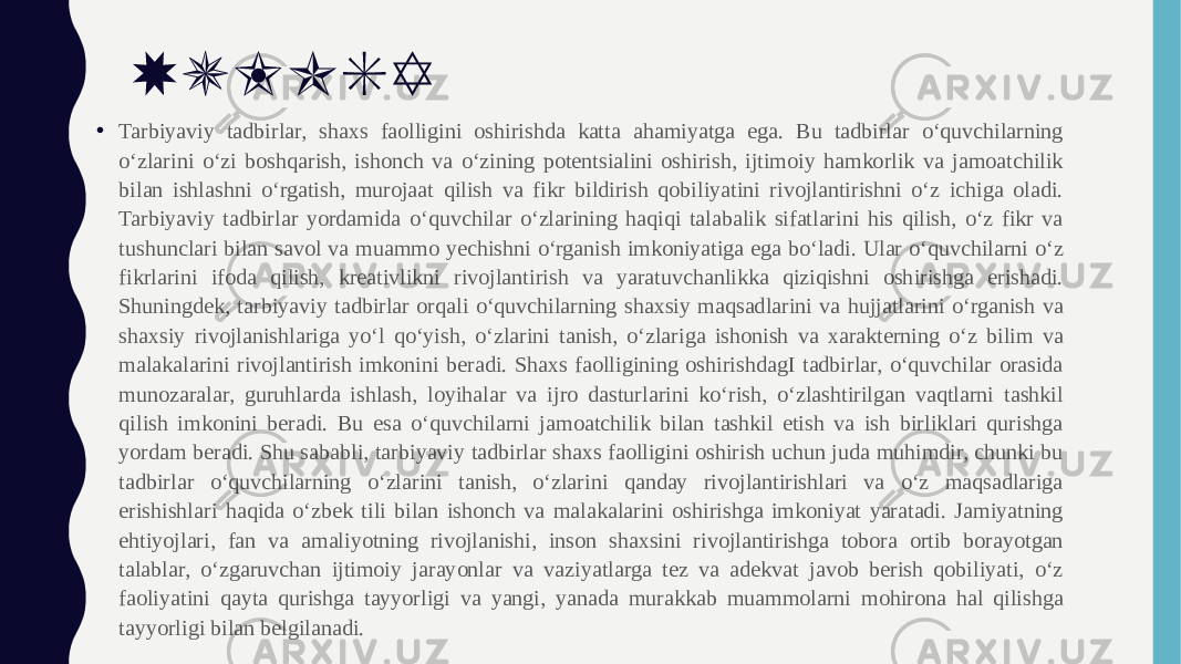 XULOSA • Tarbiyaviy tadbirlar, shaxs faolligini oshirishda katta ahamiyatga ega. Bu tadbirlar o‘quvchilarning o‘zlarini o‘zi boshqarish, ishonch va o‘zining potentsialini oshirish, ijtimoiy hamkorlik va jamoatchilik bilan ishlashni o‘rgatish, murojaat qilish va fikr bildirish qobiliyatini rivojlantirishni o‘z ichiga oladi. Tarbiyaviy tadbirlar yordamida o‘quvchilar o‘zlarining haqiqi talabalik sifatlarini his qilish, o‘z fikr va tushunclari bilan savol va muammo yechishni o‘rganish imkoniyatiga ega bo‘ladi. Ular o‘quvchilarni o‘z fikrlarini ifoda qilish, kreativlikni rivojlantirish va yaratuvchanlikka qiziqishni oshirishga erishadi. Shuningdek, tarbiyaviy tadbirlar orqali o‘quvchilarning shaxsiy maqsadlarini va hujjatlarini o‘rganish va shaxsiy rivojlanishlariga yo‘l qo‘yish, o‘zlarini tanish, o‘zlariga ishonish va xarakterning o‘z bilim va malakalarini rivojlantirish imkonini beradi. Shaxs faolligining oshirishdagI tadbirlar, o‘quvchilar orasida munozaralar, guruhlarda ishlash, loyihalar va ijro dasturlarini ko‘rish, o‘zlashtirilgan vaqtlarni tashkil qilish imkonini beradi. Bu esa o‘quvchilarni jamoatchilik bilan tashkil etish va ish birliklari qurishga yordam beradi. Shu sababli, tarbiyaviy tadbirlar shaxs faolligini oshirish uchun juda muhimdir, chunki bu tadbirlar o‘quvchilarning o‘zlarini tanish, o‘zlarini qanday rivojlantirishlari va o‘z maqsadlariga erishishlari haqida o‘zbek tili bilan ishonch va malakalarini oshirishga imkoniyat yaratadi. Jamiyatning ehtiyojlari, fan va amaliyotning rivojlanishi, inson shaxsini rivojlantirishga tobora ortib borayotgan talablar, o‘zgaruvchan ijtimoiy jarayonlar va vaziyatlarga tez va adekvat javob berish qobiliyati, o‘z faoliyatini qayta qurishga tayyorligi va yangi, yanada murakkab muammolarni mohirona hal qilishga tayyorligi bilan belgilanadi. 