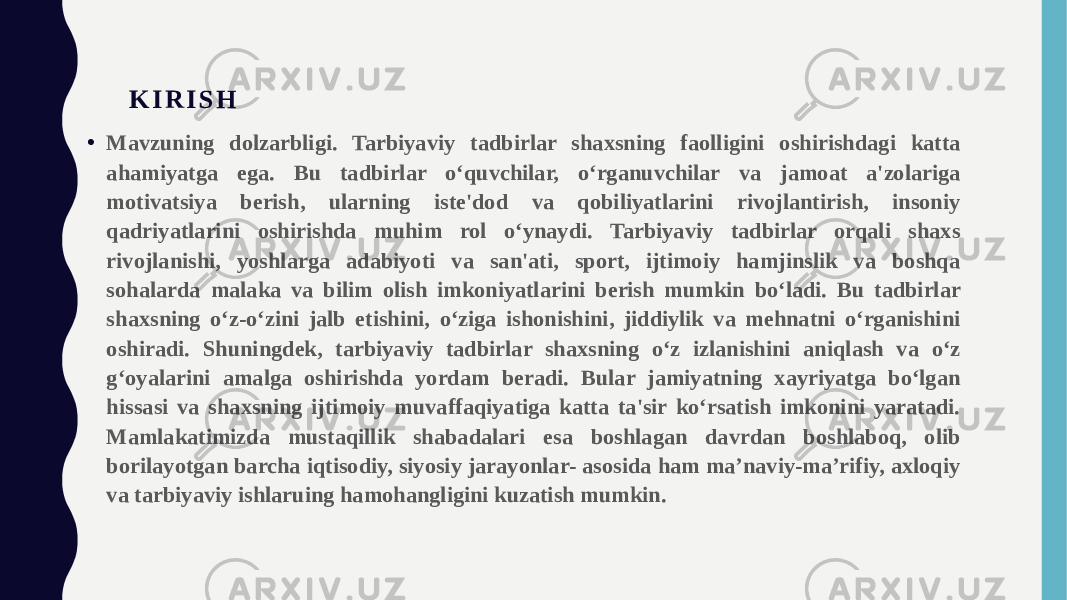 K I R I S H • Mavzuning dolzarbligi. Tarbiyaviy tadbirlar shaxsning faolligini oshirishdagi katta ahamiyatga ega. Bu tadbirlar o‘quvchilar, o‘rganuvchilar va jamoat a&#39;zolariga motivatsiya berish, ularning iste&#39;dod va qobiliyatlarini rivojlantirish, insoniy qadriyatlarini oshirishda muhim rol o‘ynaydi. Tarbiyaviy tadbirlar orqali shaxs rivojlanishi, yoshlarga adabiyoti va san&#39;ati, sport, ijtimoiy hamjinslik va boshqa sohalarda malaka va bilim olish imkoniyatlarini berish mumkin bo‘ladi. Bu tadbirlar shaxsning o‘z-o‘zini jalb etishini, o‘ziga ishonishini, jiddiylik va mehnatni o‘rganishini oshiradi. Shuningdek, tarbiyaviy tadbirlar shaxsning o‘z izlanishini aniqlash va o‘z g‘oyalarini amalga oshirishda yordam beradi. Bular jamiyatning xayriyatga bo‘lgan hissasi va shaxsning ijtimoiy muvaffaqiyatiga katta ta&#39;sir ko‘rsatish imkonini yaratadi. Mamlakatimizda mustaqillik shabadalari esa boshlagan davrdan boshlaboq, olib borilayotgan barcha iqtisodiy, siyosiy jarayonlar- asosida ham ma’naviy-ma’rifiy, axloqiy va tarbiyaviy ishlаruing hamohangligini kuzatish mumkin. 