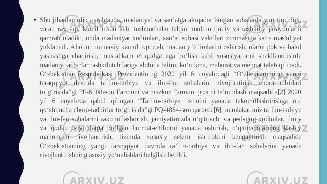 • Shu jihatdan olib qaralganda, madaniyat va san’atga aloqador boigan sohalarda yurt tinchligi, vatan ravnaqi, komil inson kabi tushunchalar talqini muhim ijodiy va tashkiliy jarayonlarni qamrab oladiki, unda madaniyat xodimlari, san’at sohasi vakillari zimmasiga katta mas&#39;uliyat yuklanadi. Aholmi ma’naviy kamol toptirish, madaniy bilimlarini oshirish, ularni pok va halol yashashga chaqirish, mustahkam e&#39;tiqodga ega bo‘lish kabi xususiyatlarni shakllantiiislula madaniy tadbirlar tashkilotchilariga alohida bilim, ko‘nikma, mahorat va mehnat talab qilinadi. O‘zbekiston Respublikasi Prezidentining 2020 yil 6 noyabrdagi “O‘zbekistonning yangi taraqqiyot davrida ta’lim-tarbiya va ilm-fan sohalarini rivojlantirish chora-tadbirlari to‘g‘risida”gi PF-6108-son Farmoni va mazkur Farmon ijrosini ta’minlash maqsadida[2] 2020 yil 6 noyabrda qabul qilingan “Ta’lim-tarbiya tizimini yanada takomillashtirishga oid qo‘shimcha chora-tadbirlar to‘g‘risida”gi PQ-4884-son qarorda[6] mamlakatimiz ta’lim-tarbiya va ilm-fan sohalarini takomillashtirish, jamiyatimizda o‘qituvchi va pedagog xodimlar, ilmiy va ijodkor ziyolilarga bo‘lgan hurmat-e’tiborni yanada oshirish, o‘qituvchilarning kasbiy mahoratini rivojlantirish, tizimda xususiy sektor ishtirokini kengaytirish maqsadida O‘zbekistonning yangi taraqqiyot davrida ta’lim-tarbiya va ilm-fan sohalarini yanada rivojlantirishning asosiy yo‘nalishlari belgilab berildi. 