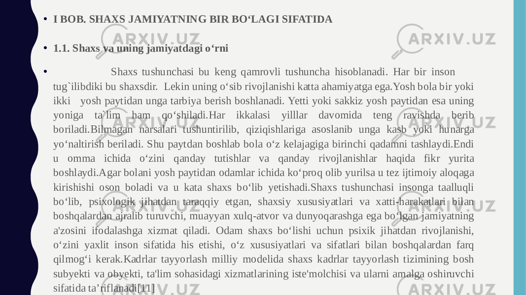 • I BOB. SHAXS JAMIYATNING BIR BO‘LAGI SIFATIDA • 1.1. Shaxs va uning jamiyatdagi o‘rni • Shaxs tushunchasi bu keng qamrovli tushuncha hisoblanadi. Har bir inson tug`ilibdiki bu shaxsdir. Lekin uning o‘sib rivojlanishi katta ahamiyatga ega.Yosh bola bir yoki ikki yosh paytidan unga tarbiya berish boshlanadi. Yetti yoki sakkiz yosh paytidan esa uning yoniga ta`lim ham qo‘shiladi.Har ikkalasi yilllar davomida teng ravishda berib boriladi.Bilmagan narsalari tushuntirilib, qiziqishlariga asoslanib unga kasb yoki hunarga yo‘naltirish beriladi. Shu paytdan boshlab bola o‘z kelajagiga birinchi qadamni tashlaydi.Endi u omma ichida o‘zini qanday tutishlar va qanday rivojlanishlar haqida fikr yurita boshlaydi.Agar bolani yosh paytidan odamlar ichida ko‘proq olib yurilsa u tez ijtimoiy aloqaga kirishishi oson boladi va u kata shaxs bo‘lib yetishadi.Shaxs tushunchasi insonga taalluqli bo‘lib, psixologik jihatdan taraqqiy etgan, shaxsiy xususiyatlari va xatti-harakatlari bilan boshqalardan ajralib turuvchi, muayyan xulq-atvor va dunyoqarashga ega bo‘lgan jamiyatning a&#39;zosini ifodalashga xizmat qiladi. Odam shaxs bo‘lishi uchun psixik jihatdan rivojlanishi, o‘zini yaxlit inson sifatida his etishi, o‘z xususiyatlari va sifatlari bilan boshqalardan farq qilmog‘i kerak.Kadrlar tayyorlash milliy modelida shaxs kadrlar tayyorlash tizimining bosh subyekti va obyekti, ta&#39;lim sohasidagi xizmatlarining iste&#39;molchisi va ularni amalga oshiruvchi sifatida ta’riflanadi[11] 