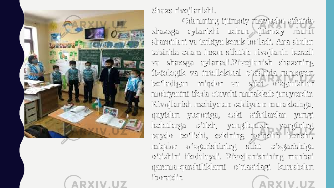  Shaxs rivojlanishi. Odamning ijtimoiy mavjudot sifatida shaxsga aylanishi uchun ijtimoiy muhit sharoitlari va tarbiya kerak bo‘ladi. Ana shular ta&#39;sirida odam inson sifatida rivojlanib boradi va shaxsga aylanadi.Rivojlanish shaxsning fiziologik va intellektual o‘sishida namoyon bo‘ladigan miqdor va sifat o‘zgarishlar mohiyatini ifoda etuvchi murakkab jarayondir. Rivojlanish mohiyatan oddiydan murakkabga, quyidan yuqoriga, eski sifatlardan yangi holatlarga o‘tish, yangilanish, yangining paydo bo‘lishi, eskining yo‘qolib borishi, miqdor o‘zgarishining sifat o‘zgarishiga o‘tishini ifodalaydi. Rivojlanishining manbai qarama-qarshiliklarni o‘rtasidagi kurashdan iboratdir. 