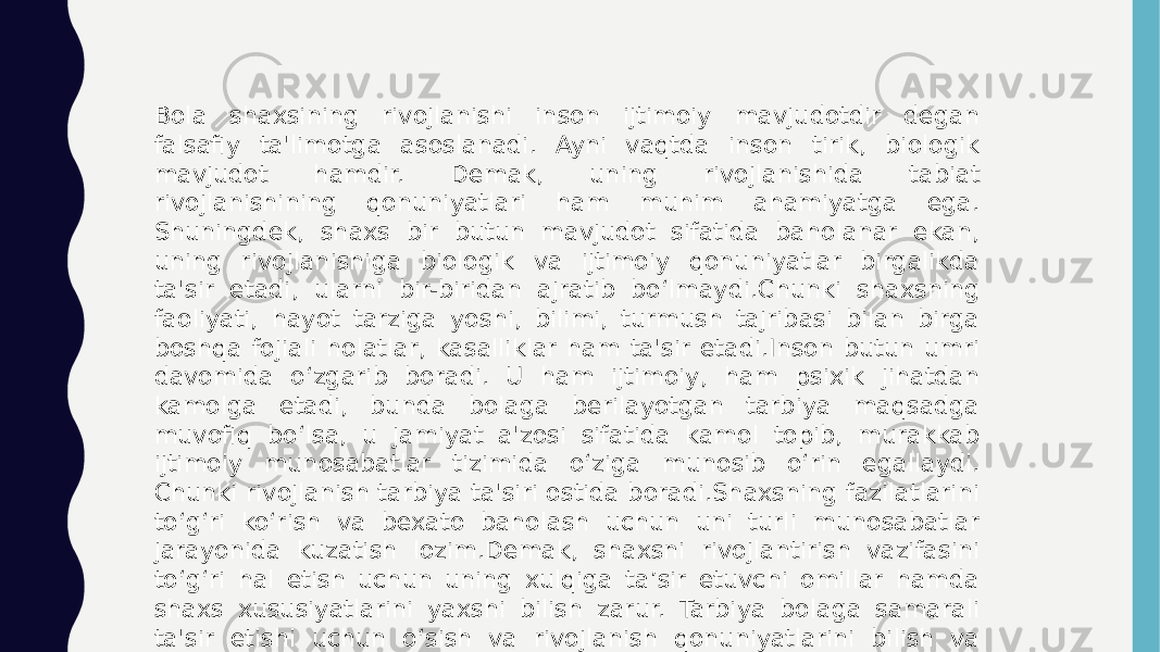 Bola shaxsining rivojlanishi inson ijtimoiy mavjudotdir degan falsafiy ta&#39;limotga asoslanadi. Ayni vaqtda inson tirik, biologik mavjudot hamdir. Demak, uning rivojlanishida tabiat rivojlanishining qonuniyatlari ham muhim ahamiyatga ega. Shuningdek, shaxs bir butun mavjudot sifatida baholanar ekan, uning rivojlanishiga biologik va ijtimoiy qonuniyatlar birgalikda ta&#39;sir etadi, ularni bir-biridan ajratib bo‘lmaydi.Chunki shaxsning faoliyati, hayot tarziga yoshi, bilimi, turmush tajribasi bilan birga boshqa fojiali holatlar, kasalliklar ham ta&#39;sir etadi.Inson butun umri davomida o‘zgarib boradi. U ham ijtimoiy, ham psixik jihatdan kamolga etadi, bunda bolaga berilayotgan tarbiya maqsadga muvofiq bo‘lsa, u jamiyat a&#39;zosi sifatida kamol topib, murakkab ijtimoiy munosabatlar tizimida o‘ziga munosib o‘rin egallaydi. Chunki rivojlanish tarbiya ta&#39;siri ostida boradi.Shaxsning fazilatlarini to‘g‘ri ko‘rish va bexato baholash uchun uni turli munosabatlar jarayonida kuzatish lozim.Demak, shaxsni rivojlantirish vazifasini to‘g‘ri hal etish uchun uning xulqiga ta’sir etuvchi omillar hamda shaxs xususiyatlarini yaxshi bilish zarur. Tarbiya bolaga samarali ta&#39;sir etishi uchun o‘sish va rivojlanish qonuniyatlarini bilish va hisobga olish maqsadga muvofiq. Shunday qilib, rivojlanish va tarbiya o‘rtasida ikki tomonlama aloqa mavjud. 