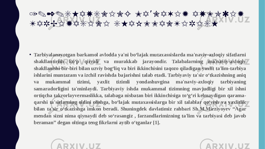 1 . 2 . S H A X S N I N G M A N A V I Y A X L O Q I Y ’ T A R B I Y A S I N I S H A K L L A N T I R I S H • Tarbiyalanayotgan barkamol avlodda ya&#39;ni bo‘lajak mutaxassislarda ma&#39;naviy-axloqiy sifatlarni shakllantirish ko‘p qirrali va murakkab jarayondir. Talabalarning ma&#39;naviy-axloqiy shakllanishi bir-biri bilan uzviy bog‘liq va biri ikkinchisini taqozo qiladigan yaxlit ta&#39;lim-tarbiya ishlarini muntazam va izchil ravishda bajarishni talab etadi. Tarbiyaviy ta&#39;sir o‘tkazishning aniq va mukammal tizimi, yaxlit tizimli yondashuvgina ma&#39;naviy-axloqiy tarbiyaning samaradorligini ta&#39;minlaydi. Tarbiyaviy ishda mukammal tizimning mavjudligi bir xil ishni ortiqcha takrorlayvermaslikka, talabaga nisbatan biri ikkinchisiga to‘g‘ri kelmaydigan qarama- qarshi ta&#39;sirlarning oldini olishga, bo‘lajak mutaxassislarga bir xil talablar qo‘yish va yaxlitlik bilan ta&#39;sir o‘tkazishga imkon beradi. Shuningdek davlatimiz rahbari Sh.M.Mirziyoyev “Agar mendan sizni nima qiynaydi deb so‘rasangiz , farzandlarimizning ta&#39;lim va tarbiyasi deb javob beraman” degan oltinga teng fikrlarni aytib o‘tganlar [1]. 