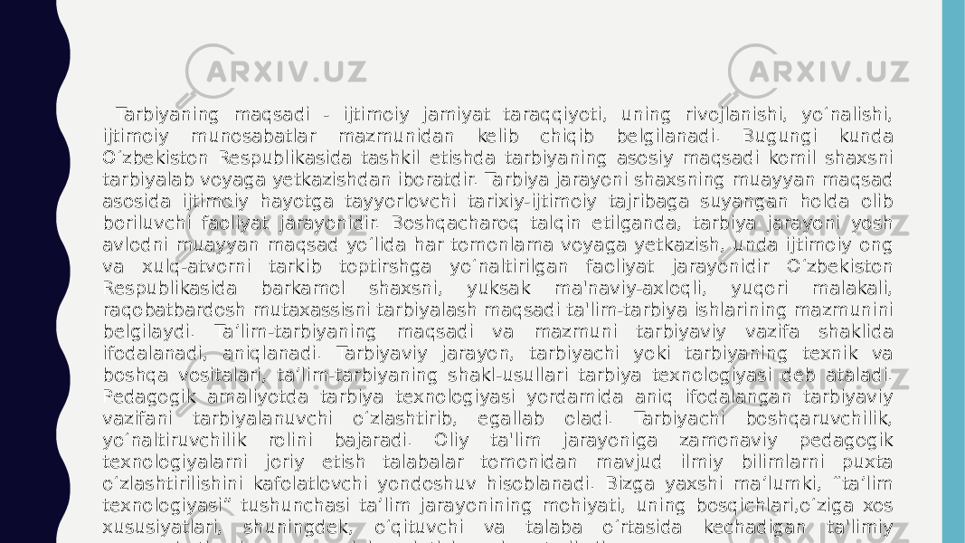  Tarbiyaning maqsadi - ijtimoiy jamiyat taraqqiyoti, uning rivojlanishi, yo‘nalishi, ijtimoiy munosabatlar mazmunidan kelib chiqib belgilanadi. Bugungi kunda O‘zbekiston Respublikasida tashkil etishda tarbiyaning asosiy maqsadi komil shaxsni tarbiyalab voyaga yetkazishdan iboratdir. Tarbiya jarayoni shaxsning muayyan maqsad asosida ijtimoiy hayotga tayyorlovchi tarixiy-ijtimoiy tajribaga suyangan holda olib boriluvchi faoliyat jarayonidir. Boshqacharoq talqin etilganda, tarbiya jarayoni yosh avlodni muayyan maqsad yo‘lida har tomonlama voyaga yetkazish, unda ijtimoiy ong va xulq-atvorni tarkib toptirshga yo‘naltirilgan faoliyat jarayonidir O‘zbekiston Respublikasida barkamol shaxsni, yuksak ma&#39;naviy-axloqli, yuqori malakali, raqobatbardosh mutaxassisni tarbiyalash maqsadi ta&#39;lim-tarbiya ishlarining mazmunini belgilaydi. Ta’lim-tarbiyaning maqsadi va mazmuni tarbiyaviy vazifa shaklida ifodalanadi, aniqlanadi. Tarbiyaviy jarayon, tarbiyachi yoki tarbiyaning texnik va boshqa vositalari, ta’lim-tarbiyaning shakl-usullari tarbiya texnologiyasi deb ataladi. Pedagogik amaliyotda tarbiya texnologiyasi yordamida aniq ifodalangan tarbiyaviy vazifani tarbiyalanuvchi o‘zlashtirib, egallab oladi. Tarbiyachi boshqaruvchilik, yo‘naltiruvchilik rolini bajaradi. Oliy ta&#39;lim jarayoniga zamonaviy pedagogik texnologiyalarni joriy etish talabalar tomonidan mavjud ilmiy bilimlarni puxta o‘zlashtirilishini kafolatlovchi yondoshuv hisoblanadi. Bizga yaxshi ma’lumki, “ta’lim texnologiyasi” tushunchasi ta’lim jarayonining mohiyati, uning bosqichlari,o‘ziga xos xususiyatlari, shuningdek, o‘qituvchi va talaba o‘rtasida kechadigan ta&#39;limiy munosabatlarning mazmunini anglatishga xizmat qiladi. 