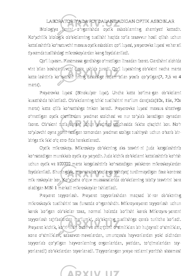 LABORATOR I Y A DA FOYDALANILADIGAN OPTIK ASBOBLAR Biologiya fanini o’rganishda optik asboblarning ahamiyati kattadir. Ko’pchilik biologik ob’ektlarning tu zilishi haqida to’la tasavvur hosil qilish uchun kattalash tirib ko’rsatuvchi maxsus optik asboblar: qo’l lupasi, preparovka lupasi va har xil tip xamda tuzilishdagi mikroskop lardan keng foydalaniladi. Qo’l lupasm. Plastmassa gardishga o’rnatilgan linzadan iborat. Gardishni alohida vint bilan boshqariluvchi dasta ushlab turadi. Qo’l lupasining ob’ektni necha marta katta- lashtirib ko’rsatishi uning dastasiga raqam bilan yozib qo’yilgan(2, 2,5 va 4 marta). Preparovka lupasi (Binokulyar lupa). Uncha katta bo’lma- gan ob’ektlarni kuzatishda ishlatiladi. Ob’ektlarning ichki tuzilishini ma’lum darajada(10x, 15x, 20x marta) katta qilib ko’rsatishga imkon beradi. Preparovka lupasi maxsus shtativga o’rnatilgan optik qismlardan: predmet stolchasi va nur to’plab beradigan oynadan iborat. Ob’sktni tutib turishi uchun predmet stolchasida ikkita qisqichi bor. No’r to’plovchi oyna nurni istalgan tomondan predmet stoliga tushirysh uchun o’zarb bir- biriga tik ikki o’q atro- fida harakatlanadi. Optik mikroskop. Mikroskop ob’ektning aks tasviri- ni juda katgalashtirib ko’rsatadigan murakkab optik ap- parptdir. Juda kichik ob’ektlarni kattalashtirib ko’rish uchun optik va 100000 marta katgalashtirib ko’rsatadigan yelsktron mikroskoplardan foydalaniladi. Shuningdek, max- sus bo’yoqlarga yehtiyoj turdirmaydigan faza-kontrast mik- roskoplar bor. Ko’pincha o’quv muassasalarida ob’ektlarning tabiiy tasvirini bera oladigan MBI-1 markali mik roskoplar ishlatiladi. Preparat tayyorlash. Preparat tayyorlashdan maqsad bi-ror ob’ektning mikroskopik tuzilishini tez fursatda o’rganishdir. Mikropreparat tayyorlash uchun kerak bo’lgan ob’ektlar toza, normal holatda bo’lishi kerak Mikroprs-paratni tayyorlash tajribalardan ma’lumki, ob’ektning tuzilishiga qarab turlicha bo’ladi. Preparat kichik, ko’ri-nishi oson va aniq (turli o’simliklar: bir hujayrali o’simliklar, xona o’simliklari, sabzavot-mevalardan, umurtqasiz hayvonlardan yoki oldindan tayyorlab qo’yilgan hayvonlarning organlaridan, yetidan, to’qimalaridan tay- yorlanadi) ob’ektlardan tayerlanadi. Tayyorlangan prepa-ratlarni yoritish sistemasi 