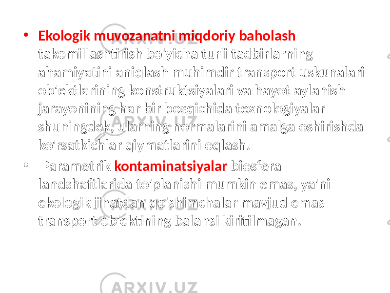 • Ekologik muvozanatni miqdoriy baholash takomillashtirish bo&#39;yicha turli tadbirlarning ahamiyatini aniqlash muhimdir transport uskunalari ob&#39;ektlarining konstruktsiyalari va hayot aylanish jarayonining har bir bosqichida texnologiyalar shuningdek, ularning normalarini amalga oshirishda ko&#39;rsatkichlar qiymatlarini oqlash. • Parametrik kontaminatsiyalar biosfera landshaftlarida to&#39;planishi mumkin emas, ya&#39;ni ekologik jihatdan qo&#39;shimchalar mavjud emas transport ob&#39;ektining balansi kiritilmagan. 