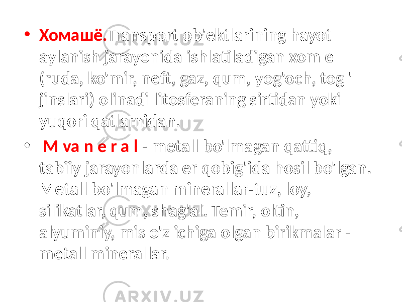 • Хомашё. Transport ob&#39;ektlarining hayot aylanish jarayonida ishlatiladigan xom e (ruda, ko&#39;mir, neft, gaz, qum, yog&#39;och, tog &#39; jinslari) olinadi litosferaning sirtidan yoki yuqori qatlamidan. • M va n e r a l - metall bo&#39;lmagan qattiq, tabiiy jarayonlarda er qobig&#39;ida hosil bo&#39;lgan. Metall bo&#39;lmagan minerallar-tuz, loy, silikatlar, qum, shag&#39;al. Temir, oltin, alyuminiy, mis o&#39;z ichiga olgan birikmalar - metall minerallar. 