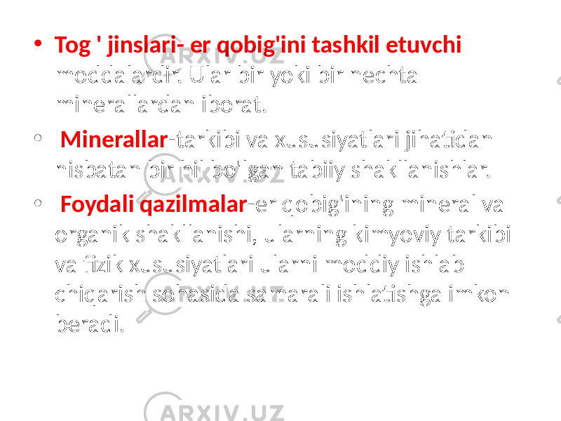 • Tog &#39; jinslari- er qobig&#39;ini tashkil etuvchi moddalardir. Ular bir yoki bir nechta minerallardan iborat. • Minerallar -tarkibi va xususiyatlari jihatidan nisbatan bir hil bo&#39;lgan tabiiy shakllanishlar. • Foydali qazilmalar -er qobig&#39;ining mineral va organik shakllanishi, ularning kimyoviy tarkibi va fizik xususiyatlari ularni moddiy ishlab chiqarish sohasida samarali ishlatishga imkon beradi. 