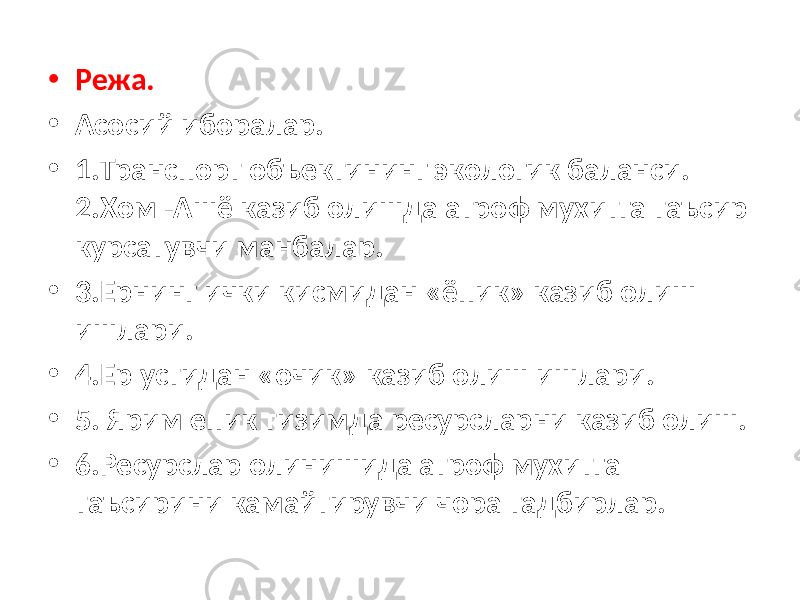 • Режа. • Асосий иборалар. • 1.Транспорт объектининг экологик баланси. 2.Хом -Ашё казиб олишда атроф мухитга таъсир курсатувчи манбалар. • 3.Ернинг ички кисмидан «ёпик» казиб олиш ишлари. • 4.Ер устидан «очик» казиб олиш ишлари. • 5. Ярим епик тизимда ресурсларни казиб олиш. • 6.Ресурслар олинишида атроф мухитга таъсирини камайтирувчи чора тадбирлар. 