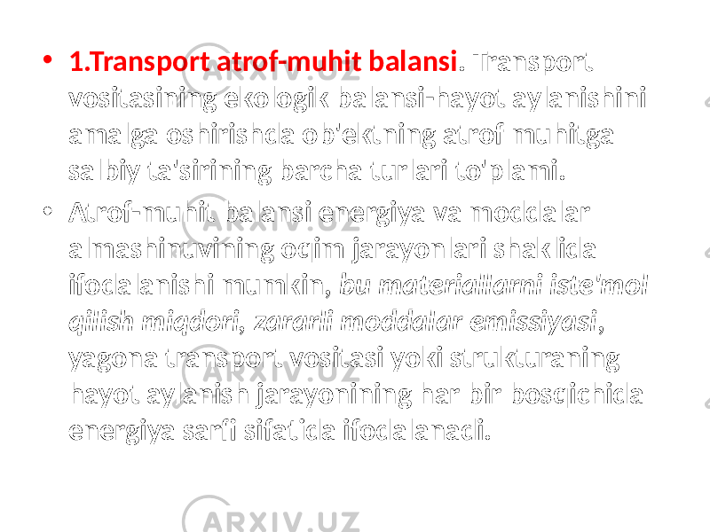 • 1.Transport atrof-muhit balansi . Transport vositasining ekologik balansi-hayot aylanishini amalga oshirishda ob&#39;ektning atrof muhitga salbiy ta&#39;sirining barcha turlari to&#39;plami. • Atrof-muhit balansi energiya va moddalar almashinuvining oqim jarayonlari shaklida ifodalanishi mumkin, bu materiallarni iste&#39;mol qilish miqdori, zararli moddalar emissiyasi , yagona transport vositasi yoki strukturaning hayot aylanish jarayonining har bir bosqichida energiya sarfi sifatida ifodalanadi. 