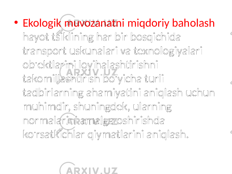 • Ekologik muvozanatni miqdoriy baholash hayot tsiklining har bir bosqichida transport uskunalari va texnologiyalari ob&#39;ektlarini loyihalashtirishni takomillashtirish bo&#39;yicha turli tadbirlarning ahamiyatini aniqlash uchun muhimdir, shuningdek, ularning normalarini amalga oshirishda ko&#39;rsatkichlar qiymatlarini aniqlash. 