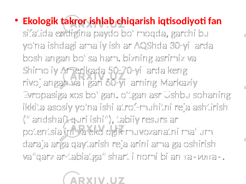 • Ekologik takror ishlab chiqarish iqtisodiyoti fan sifatida endigina paydo bo&#39;lmoqda, garchi bu yo&#39;nalishdagi amaliy ishlar AQShda 30-yillarda boshlangan bo&#39;lsa ham. bizning asrimiz va Shimoliy Amerikada 50-70-yillarda keng rivojlangan va ilgari 60-yillarning Markaziy Evropasiga xos bo&#39;lgan. o&#39;tgan asr Ushbu sohaning ikkita asosiy yo&#39;nalishi atrof-muhitni rejalashtirish (&#34;landshaft qurilishi&#34;), tabiiy resurslar potentsialini va ekologik muvozanatni ma&#39;lum darajalarga qaytarish rejalarini amalga oshirish va&#34;qarzlar-tabiatga&#34; shartli nomi bilan танилган. 