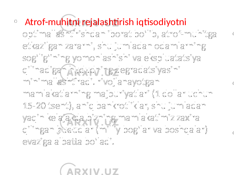 • Atrof-muhitni rejalashtirish iqtisodiyotni optimallashtirishdan iborat bo&#39;lib, atrof-muhitga etkazilgan zararni, shu jumladan odamlarning sog&#39;lig&#39;ining yomonlashishi va ekspluatatsiya qilinadigan hududning degradatsiyasini minimallashtiradi. rivojlanayotgan mamlakatlarning majburiyatlari (1 dollar uchun 15-20 tsent), aniq bankrotliklar, shu jumladan yaqin kelajakda bizning mamlakatimiz zaxira qilingan hududlar (milliy bog&#39;lar va boshqalar) evaziga albatta bo&#39;ladi. 