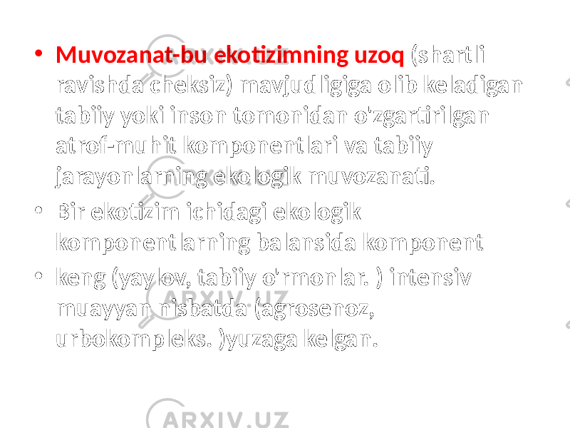 • Muvozanat-bu ekotizimning uzoq (shartli ravishda cheksiz) mavjudligiga olib keladigan tabiiy yoki inson tomonidan o&#39;zgartirilgan atrof-muhit komponentlari va tabiiy jarayonlarning ekologik muvozanati. • Bir ekotizim ichidagi ekologik komponentlarning balansida komponent • keng (yaylov, tabiiy o&#39;rmonlar. ) intensiv muayyan nisbatda (agrosenoz, urbokompleks. )yuzaga kelgan. 